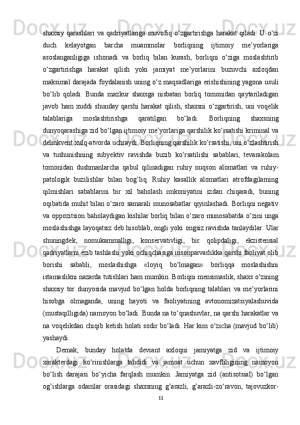 shaxsiy   qarashlari   va   qadriyatlariga   muvofiq   o‘zgartirishga   harakat   qiladi.   U   o‘zi
duch   kelayotgan   barcha   muammolar   borliqning   ijtimoiy   me’yorlariga
asoslanganligiga   ishonadi   va   borliq   bilan   kurash,   borliqni   o‘ziga   moslashtirib
o‘zgartirishga   harakat   qilish   yoki   jamiyat   me’yorlarini   buzuvchi   axloqdan
maksimal darajada foydalanish uning o‘z maqsadlariga erishishining yagona usuli
bo‘lib   qoladi.   Bunda   mazkur   shaxsga   nisbatan   borliq   tomonidan   qaytariladigan
javob   ham   xuddi   shunday   qarshi   harakat   qilish,   shaxsni   o‘zgartirish,   uni   voqelik
talablariga   moslashtirishga   qaratilgan   bo‘ladi.   Borliqning   shaxsning
dunyoqarashiga zid bo‘lgan ijtimoiy me’yorlariga qarshilik ko‘rsatishi kriminal va
delinkvent xulq-atvorda uchraydi. Borliqning qarshilik ko‘rsatishi, uni o‘zlashtirish
va   tushunishning   subyektiv   ravishda   buzib   ko‘rsatilishi   sabablari,   tevarakolam
tomonidan   dushmanlarcha   qabul   qilinadigan   ruhiy   nuqson   alomatlari   va   ruhiy-
patologik   buzilishlar   bilan   bog’liq.   Ruhiy   kasallik   alomatlari   atrofdagilarning
qilmishlari   sabablarini   bir   xil   baholash   imkoniyatini   izdan   chiqaradi,   buning
oqibatida muhit bilan o‘zaro samarali munosabatlar qiyinlashadi. Borliqni negativ
va oppozitsion baholaydigan kishilar borliq bilan o‘zaro munosabatda o‘zini unga
moslashishga layoqatsiz deb hisoblab, ongli yoki ongsiz ravishda tanlaydilar. Ular
shuningdek,   nomukammalligi,   konservativligi,   bir   qolipdaligi,   ekzistensial
qadriyatlarni ezib tashlashi yoki ochiqchasiga insonparvarlikka qarshi faoliyat olib
borishi   sababli,   moslashishga   «loyiq   bo‘lmagan»   borliqqa   moslashishni
istamaslikni nazarda tutishlari ham mumkin. Borliqni mensimaslik, shaxs o‘zining
shaxsiy   tor   dunyosida   mavjud   bo‘lgan   holda   borliqning   talablari   va   me’yorlarini
hisobga   olmaganda,   uning   hayoti   va   faoliyatining   avtonomizatsiyalashuvida
(mustaqilligida) namoyon bo‘ladi. Bunda na to‘qnashuvlar, na qarshi harakatlar va
na voqelikdan chiqib ketish holati sodir bo‘ladi. Har kim o‘zicha (mavjud bo‘lib)
yashaydi. 
Demak,   bunday   holatda   deviant   axloqni   jamiyatga   zid   va   ijtimoiy
xarakterdagi   ko‘rinishlarga   tahdidi   va   jamoat   uchun   xavfliligining   namoyon
bo‘lish   darajasi   bo‘yicha   farqlash   mumkin.   Jamiyatga   zid   (antisotsial)   bo‘lgan
og’ishlarga   odamlar   orasidagi   shaxsning   g’arazli,   g’arazli-zo‘ravon,   tajovuzkor-
11 