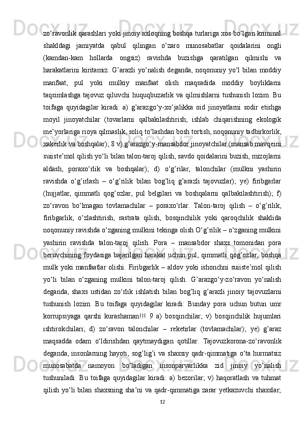 zo‘ravonlik qarashlari yoki jinoiy axloqning boshqa turlariga xos bo‘lgan kriminal
shakldagi   jamiyatda   qabul   qilingan   o‘zaro   munosabatlar   qoidalarini   ongli
(kamdan-kam   hollarda   ongsiz)   ravishda   buzishga   qaratilgan   qilmishi   va
harakatlarini   kiritamiz.   G’arazli   yo‘nalish   deganda,   noqonuniy   yo‘l   bilan   moddiy
manfaat,   pul   yoki   mulkiy   manfaat   olish   maqsadida   moddiy   boyliklarni
taqsimlashga   tajovuz   qiluvchi   huquqbuzarlik   va  qilmishlarni   tushunish   lozim.  Bu
toifaga   quyidagilar   kiradi:   a)   g’arazgo‘y-xo‘jalikka   oid   jinoyatlarni   sodir   etishga
moyil   jinoyatchilar   (tovarlarni   qalbakilashtirish,   ishlab   chiqarishning   ekologik
me’yorlariga rioya qilmaslik, soliq to‘lashdan bosh tortish, noqonuniy tadbirkorlik,
xakerlik va boshqalar); 8 v) g’arazgo‘y-mansabdor jinoyatchilar (mansab mavqeini
suiiste’mol qilish yo‘li bilan talon-taroj qilish, savdo qoidalarini buzish, mizojlarni
aldash,   poraxo‘rlik   va   boshqalar);   d)   o‘g’rilar,   talonchilar   (mulkni   yashirin
ravishda   o‘g’irlash   –   o‘g’rilik   bilan   bog’liq   g’arazli   tajovuzlar);   ye)   firibgarlar
(hujjatlar,   qimmatli   qog’ozlar,   pul   belgilari   va   boshqalarni   qalbakilashtirish);   f)
zo‘ravon   bo‘lmagan   tovlamachilar   –   poraxo‘rlar.   Talon-taroj   qilish   –   o‘g’rilik,
firibgarlik,   o‘zlashtirish,   rastrata   qilish,   bosqinchilik   yoki   qaroqchilik   shaklida
noqonuniy ravishda o‘zganing mulkini tekinga olish O‘g’rilik – o‘zganing mulkini
yashirin   ravishda   talon-taroj   qilish.   Pora   –   mansabdor   shaxs   tomonidan   pora
beruvchining foydasiga  bajarilgan harakat  uchun pul, qimmatli  qog’ozlar, boshqa
mulk yoki  manfaatlar  olishi. Firibgarlik – aldov yoki ishonchni  suiiste’mol  qilish
yo‘li   bilan   o‘zganing   mulkini   talon-taroj   qilish.   G’arazgo‘y-zo‘ravon   yo‘nalish
deganda,   shaxs   ustidan   zo‘rlik   ishlatish   bilan   bog’liq   g’arazli   jinoiy   tajovuzlarni
tushunish   lozim.   Bu   toifaga   quyidagilar   kiradi:   Bunday   pora   uchun   butun   umr
korrupsiyaga   qarshi   kurashaman!!!   9   a)   bosqinchilar;   v)   bosqinchilik   hujumlari
ishtirokchilari;   d)   zo‘ravon   talonchilar   –   reketirlar   (tovlamachilar);   ye)   g’araz
maqsadda   odam   o‘ldirishdan   qaytmaydigan   qotillar.   Tajovuzkorona-zo‘ravonlik
deganda,  insonlarning  hayoti,  sog’lig’i   va  shaxsiy   qadr-qimmatiga  o‘ta  hurmatsiz
munosabatda   namoyon   bo‘ladigan   insonparvarlikka   zid   jinoiy   yo‘nalish
tushuniladi.   Bu   toifaga   quyidagilar   kiradi:   a)   bezorilar;   v)   haqoratlash   va   tuhmat
qilish yo‘li bilan shaxsning  sha’ni va qadr-qimmatiga zarar  yetkazuvchi  shaxslar;
12 