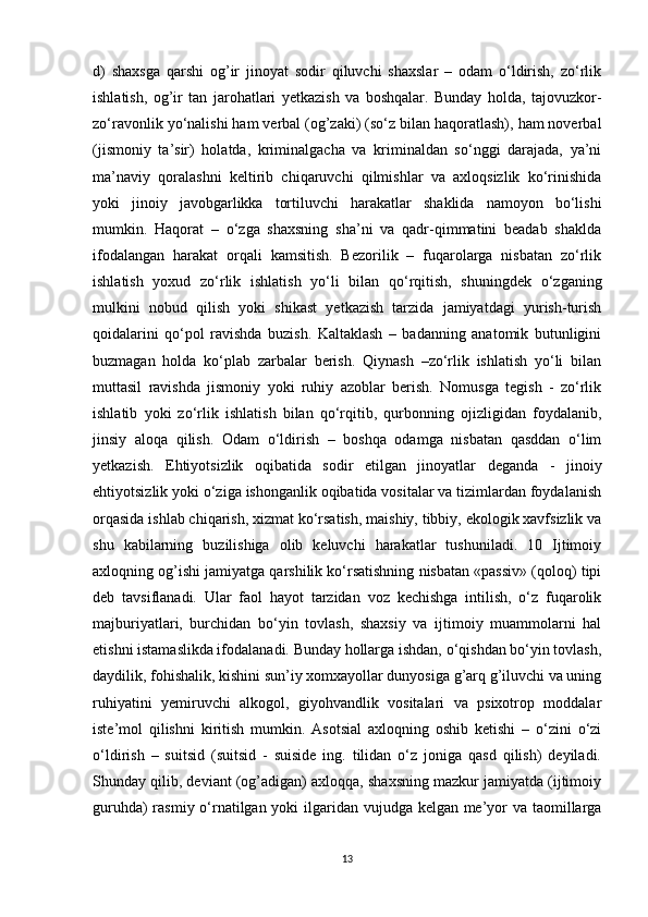 d)   shaxsga   qarshi   og’ir   jinoyat   sodir   qiluvchi   shaxslar   –   odam   o‘ldirish,   zo‘rlik
ishlatish,   og’ir   tan   jarohatlari   yetkazish   va   boshqalar.   Bunday   holda,   tajovuzkor-
zo‘ravonlik yo‘nalishi ham verbal (og’zaki) (so‘z bilan haqoratlash), ham noverbal
(jismoniy   ta’sir)   holatda,   kriminalgacha   va   kriminaldan   so‘nggi   darajada,   ya’ni
ma’naviy   qoralashni   keltirib   chiqaruvchi   qilmishlar   va   axloqsizlik   ko‘rinishida
yoki   jinoiy   javobgarlikka   tortiluvchi   harakatlar   shaklida   namoyon   bo‘lishi
mumkin.   Haqorat   –   o‘zga   shaxsning   sha’ni   va   qadr-qimmatini   beadab   shaklda
ifodalangan   harakat   orqali   kamsitish.   Bezorilik   –   fuqarolarga   nisbatan   zo‘rlik
ishlatish   yoxud   zo‘rlik   ishlatish   yo‘li   bilan   qo‘rqitish,   shuningdek   o‘zganing
mulkini   nobud   qilish   yoki   shikast   yetkazish   tarzida   jamiyatdagi   yurish-turish
qoidalarini   qo‘pol   ravishda   buzish.   Kaltaklash   –   badanning   anatomik   butunligini
buzmagan   holda   ko‘plab   zarbalar   berish.   Qiynash   –zo‘rlik   ishlatish   yo‘li   bilan
muttasil   ravishda   jismoniy   yoki   ruhiy   azoblar   berish.   Nomusga   tegish   -   zo‘rlik
ishlatib   yoki   zo‘rlik   ishlatish   bilan   qo‘rqitib,   qurbonning   ojizligidan   foydalanib,
jinsiy   aloqa   qilish.   Odam   o‘ldirish   –   boshqa   odamga   nisbatan   qasddan   o‘lim
yetkazish.   Ehtiyotsizlik   oqibatida   sodir   etilgan   jinoyatlar   deganda   -   jinoiy
ehtiyotsizlik yoki o‘ziga ishonganlik oqibatida vositalar va tizimlardan foydalanish
orqasida ishlab chiqarish, xizmat ko‘rsatish, maishiy, tibbiy, ekologik xavfsizlik va
shu   kabilarning   buzilishiga   olib   keluvchi   harakatlar   tushuniladi.   10   Ijtimoiy
axloqning og’ishi jamiyatga qarshilik ko‘rsatishning nisbatan «passiv» (qoloq) tipi
deb   tavsiflanadi.   Ular   faol   hayot   tarzidan   voz   kechishga   intilish,   o‘z   fuqarolik
majburiyatlari,   burchidan   bo‘yin   tovlash,   shaxsiy   va   ijtimoiy   muammolarni   hal
etishni istamaslikda ifodalanadi. Bunday hollarga ishdan, o‘qishdan bo‘yin tovlash,
daydilik, fohishalik, kishini sun’iy xomxayollar dunyosiga g’arq g’iluvchi va uning
ruhiyatini   yemiruvchi   alkogol,   giyohvandlik   vositalari   va   psixotrop   moddalar
iste’mol   qilishni   kiritish   mumkin.   Asotsial   axloqning   oshib   ketishi   –   o‘zini   o‘zi
o‘ldirish   –   suitsid   (suitsid   -   suiside   ing.   tilidan   o‘z   joniga   qasd   qilish)   deyiladi.
Shunday qilib, deviant (og’adigan) axloqqa, shaxsning mazkur jamiyatda (ijtimoiy
guruhda)  rasmiy o‘rnatilgan yoki  ilgaridan vujudga kelgan me’yor va taomillarga
13 