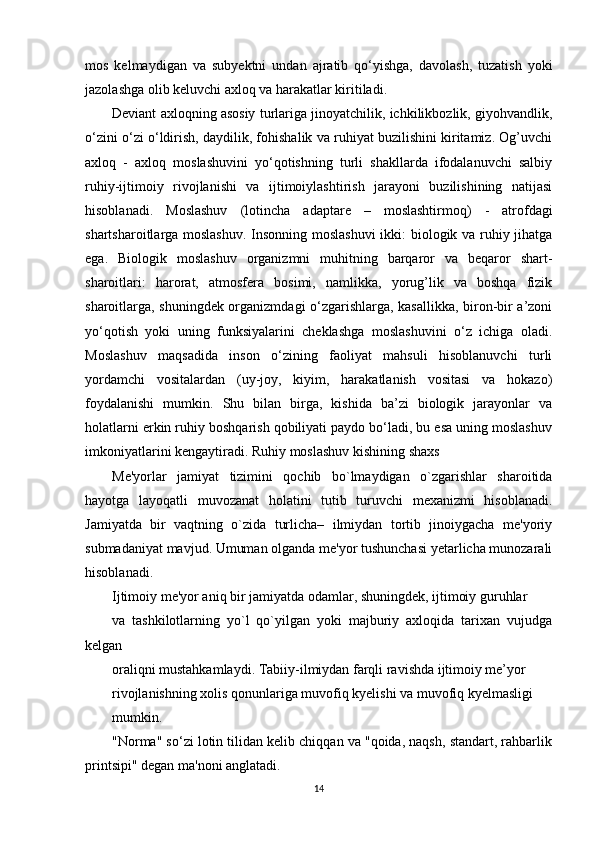 mos   kelmaydigan   va   subyektni   undan   ajratib   qo‘yishga,   davolash,   tuzatish   yoki
jazolashga olib keluvchi axloq va harakatlar kiritiladi. 
Deviant axloqning asosiy turlariga jinoyatchilik, ichkilikbozlik, giyohvandlik,
o‘zini o‘zi o‘ldirish, daydilik, fohishalik va ruhiyat buzilishini kiritamiz. Og’uvchi
axloq   -   axloq   moslashuvini   yo‘qotishning   turli   shakllarda   ifodalanuvchi   salbiy
ruhiy-ijtimoiy   rivojlanishi   va   ijtimoiylashtirish   jarayoni   buzilishining   natijasi
hisoblanadi.   Moslashuv   (lotincha   adaptare   –   moslashtirmoq)   -   atrofdagi
shartsharoitlarga moslashuv. Insonning moslashuvi  ikki: biologik va ruhiy jihatga
ega.   Biologik   moslashuv   organizmni   muhitning   barqaror   va   beqaror   shart-
sharoitlari:   harorat,   atmosfera   bosimi,   namlikka,   yorug’lik   va   boshqa   fizik
sharoitlarga, shuningdek organizmdagi o‘zgarishlarga, kasallikka, biron-bir a’zoni
yo‘qotish   yoki   uning   funksiyalarini   cheklashga   moslashuvini   o‘z   ichiga   oladi.
Moslashuv   maqsadida   inson   o‘zining   faoliyat   mahsuli   hisoblanuvchi   turli
yordamchi   vositalardan   (uy-joy,   kiyim,   harakatlanish   vositasi   va   hokazo)
foydalanishi   mumkin.   Shu   bilan   birga,   kishida   ba’zi   biologik   jarayonlar   va
holatlarni erkin ruhiy boshqarish qobiliyati paydo bo‘ladi, bu esa uning moslashuv
imkoniyatlarini kengaytiradi. Ruhiy moslashuv kishining shaxs
Me'yorlar   jamiyat   tizimini   qochib   bo`lmaydigan   o`zgarishlar   sharoitida
hayotga   layoqatli   muvozanat   holatini   tutib   turuvchi   mexanizmi   hisoblanadi.
Jamiyatda   bir   vaqtning   o`zida   turlicha–   ilmiydan   tortib   jinoiygacha   me'yoriy
submadaniyat mavjud. Umuman olganda me'yor tushunchasi yetarlicha munozarali
hisoblanadi. 
Ijtimoiy me'yor aniq bir jamiyatda odamlar, shuningdek, ijtimoiy guruhlar
va   tashkilotlarning   yo`l   qo`yilgan   yoki   majburiy   axloqida   tarixan   vujudga
kelgan
oraliqni mustahkamlaydi. Tabiiy-ilmiydan farqli ravishda ijtimoiy me’yor
rivojlanishning xolis qonunlariga muvofiq kyelishi va muvofiq kyelmasligi
mumkin. 
"Norma" so‘zi lotin tilidan kelib chiqqan va "qoida, naqsh, standart, rahbarlik
printsipi" degan ma'noni anglatadi. 
14 