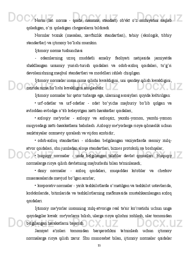 Norm   (lat.   norma   -   qoida,   namuna,   standart)   ob'ekt   o‘z   mohiyatini   saqlab
qoladigan, o‘zi qoladigan chegaralarni bildiradi.
Normlar   texnik   (masalan,   xavfsizlik   standartlari),   tabiiy   (ekologik,   tibbiy
standartlar) va ijtimoiy bo‘lishi mumkin.
Ijtimoiy norma tushunchasi
-   odamlarning   uzoq   muddatli   amaliy   faoliyati   natijasida   jamiyatda
shakllangan   umumiy   yurish-turish   qoidalari   va   odob-axloq   qoidalari,   to‘g’ri
davolanishning maqbul standartlari va modellari ishlab chiqilgan.
Ijtimoiy normalar inson nima qilishi kerakligini, uni qanday qilish kerakligini,
oxirida nima bo‘lishi kerakligini aniqlashdir
Ijtimoiy normalar bir qator turlarga ega, ularning asosiylari quyida keltirilgan:
• urf-odatlar   va   urf-odatlar   -   odat   bo‘yicha   majburiy   bo‘lib   qolgan   va
avloddan-avlodga o‘tib kelayotgan xatti-harakatlar qoidalari;
• axloqiy   me'yorlar   -   axloqiy   va   axloqsiz,   yaxshi-yomon,   yaxshi-yomon
miqyosdagi xatti-harakatlarni baholash. Axloqiy me'yorlarga rioya qilmaslik uchun
sanktsiyalar ommaviy qoralash va vijdon azobidir;
• odob-axloq   standartlari   -   oldindan   belgilangan   vaziyatlarda   rasmiy   xulq-
atvor qoidalari, shu jumladan aloqa standartlari, biznes protokoli va boshqalar;
• huquqiy   normalar   -   unda   belgilangan   talablar   davlat   qonunlari.   Huquqiy
normalarga rioya qilish davlatning majburlashi bilan ta'minlanadi;
• diniy   normalar   -   axloq   qoidalari,   muqaddas   kitoblar   va   cherkov
muassasalarida mavjud bo‘lgan amrlar;
• korporativ normalar - yirik tashkilotlarda o‘rnatilgan va tashkilot ustavlarida,
kodekslarida, bitimlarida va tashkilotlarning mafkurasida mustahkamlangan axloq
qoidalari.
Ijtimoiy   me'yorlar   insonning   xulq-atvoriga   real   ta'sir   ko‘rsatishi   uchun   unga
quyidagilar kerak: me'yorlarni bilish, ularga rioya qilishni xohlash, ular tomonidan
belgilangan harakatlarni bajarish.
Jamiyat   a'zolari   tomonidan   barqarorlikni   ta'minlash   uchun   ijtimoiy
normalarga   rioya   qilish   zarur.   Shu   munosabat   bilan,   ijtimoiy   normalar   qoidalar
15 