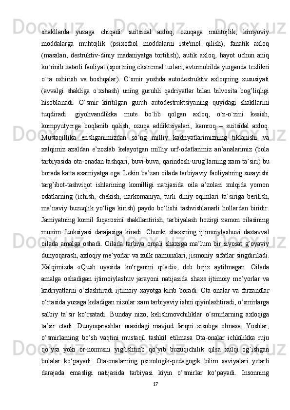 shakllarda   yuzaga   chiqadi:   suitsidal   axloq,   ozuqaga   muhtojlik,   kimyoviy
moddalarga   muhtojlik   (psixofaol   moddalarni   iste'mol   qilish),   fanatik   axloq
(masalan,   destruktiv-diniy   madaniyatga   tortilish),   autik   axloq,   hayot   uchun   aniq
ko`rinib xatarli faoliyat (sportning ekstremal turlari, avtomobilda yurganda tezlikni
o`ta   oshirish   va   boshqalar).   O`smir   yoshda   autodestruktiv   axloqning   xususiyati
(avvalgi   shakliga   o`xshash)   uning   guruhli   qadriyatlar   bilan   bilvosita   bog’liqligi
hisoblanadi.   O`smir   kiritilgan   guruh   autodestruktsiyaning   quyidagi   shakllarini
tuqdiradi:   giyohvandlikka   mute   bo`lib   qolgan   axloq,   o`z-o`zini   kesish,
kompyutyerga   boqlanib   qolish,   ozuqa   addiktsiyalari,   kamroq   –   suitsidal   axloq.
Mustaqillika   erishganimizdan   so‘ng   milliy   kadriyatlarimizning   tiklanishi   va
xalqimiz   azaldan   e’zozlab   kelayotgan   milliy   urf-odatlarimiz   an’analarimiz   (bola
tarbiyasida ota-onadan tashqari, buvi-buva, qarindosh-urug’larning xam ta’siri) bu
borada katta axamiyatga ega. Lekin ba’zan oilada tarbiyaviy faoliyatning susayishi
targ’ibot-tashviqot   ishlarining   komilligi   natijasida   oila   a’zolari   xulqida   yomon
odatlarning   (ichish,   chekish,   narkomaniya,   turli   diniy   oqimlari   ta’siriga   berilish,
ma’naviy  buzuqlik  yo‘liga  kirish)   paydo bo‘lishi   tashvishlanarli   hollardan  biridir.
Jamiyatning   komil   fuqarosini   shakllantirish,   tarbiyalash   hozirgi   zamon   oilasining
muxim   funksiyasi   darajasiga   kiradi.   Chunki   shaxsning   ijtimoiylashuvi   dastavval
oilada   amalga   oshadi.   Oilada   tarbiya   orqali   shaxsga   ma’lum   bir   siyosat   g’oyaviy
dunyoqarash, axloqiy me’yorlar va xulk namunalari, jismoniy sifatlar singdiriladi.
Xalqimizda   «Qush   uyasida   ko‘rganini   qiladi»,   deb   bejiz   aytilmagan.   Oilada
amalga   oshadigan   ijtimoiylashuv   jarayoni   natijasida   shaxs   ijtimoiy   me’yorlar   va
kadriyatlarni   o‘zlashtiradi   ijtimoiy   xayotga   kirib   boradi.   Ota-onalar   va   farzandlar
o‘rtasida yuzaga keladigan nizolar xam tarbiyaviy ishni qiyinlashtiradi, o‘smirlarga
salbiy   ta’sir   ko‘rsatadi.   Bunday   nizo,   kelishmovchiliklar   o‘smirlarning   axloqiga
ta’sir   etadi.   Dunyoqarashlar   orasidagi   mavjud   farqni   xisobga   olmasa,   Yoshlar,
o‘smirlarning   bo‘sh   vaqtini   mustaqil   tashkil   etilmasa   Ota-onalar   ichkilikka   ruju
qo‘ysa   yoki   or-nomusni   yig’ishtirib   qo‘yib   buzuqichilik   qilsa   xulqi   og’ishgan
bolalar   ko‘payadi.   Ota-onalarning   psixologik-pedagogik   bilim   saviyalari   yetarli
darajada   emasligi   natijasida   tarbiyasi   kiyin   o‘smirlar   ko‘payadi.   Insonning
17 