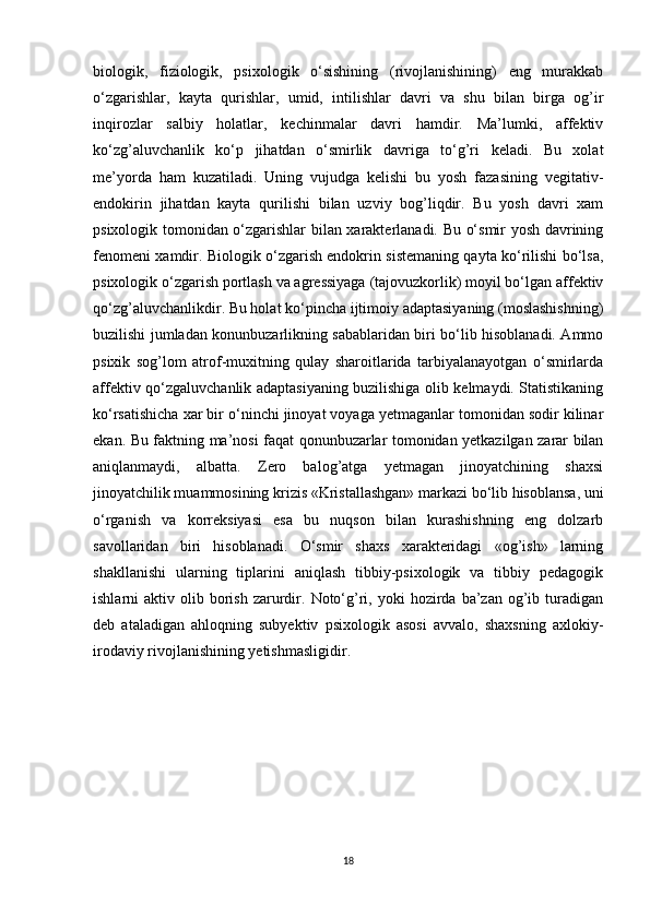 biologik,   fiziologik,   psixologik   o‘sishining   (rivojlanishining)   eng   murakkab
o‘zgarishlar,   kayta   qurishlar,   umid,   intilishlar   davri   va   shu   bilan   birga   og’ir
inqirozlar   salbiy   holatlar,   kechinmalar   davri   hamdir.   Ma’lumki,   affektiv
ko‘zg’aluvchanlik   ko‘p   jihatdan   o‘smirlik   davriga   to‘g’ri   keladi.   Bu   xolat
me’yorda   ham   kuzatiladi.   Uning   vujudga   kelishi   bu   yosh   fazasining   vegitativ-
endokirin   jihatdan   kayta   qurilishi   bilan   uzviy   bog’liqdir.   Bu   yosh   davri   xam
psixologik tomonidan o‘zgarishlar bilan xarakterlanadi. Bu o‘smir yosh davrining
fenomeni xamdir. Biologik o‘zgarish endokrin sistemaning qayta ko‘rilishi bo‘lsa,
psixologik o‘zgarish portlash va agressiyaga (tajovuzkorlik) moyil bo‘lgan affektiv
qo‘zg’aluvchanlikdir. Bu holat ko‘pincha ijtimoiy adaptasiyaning (moslashishning)
buzilishi jumladan konunbuzarlikning sabablaridan biri bo‘lib hisoblanadi. Ammo
psixik   sog’lom   atrof-muxitning   qulay   sharoitlarida   tarbiyalanayotgan   o‘smirlarda
affektiv qo‘zgaluvchanlik adaptasiyaning buzilishiga olib kelmaydi. Statistikaning
ko‘rsatishicha xar bir o‘ninchi jinoyat voyaga yetmaganlar tomonidan sodir kilinar
ekan. Bu faktning ma’nosi faqat qonunbuzarlar tomonidan yetkazilgan zarar bilan
aniqlanmaydi,   albatta.   Zero   balog’atga   yetmagan   jinoyatchining   shaxsi
jinoyatchilik muammosining krizis «Kristallashgan» markazi bo‘lib hisoblansa, uni
o‘rganish   va   korreksiyasi   esa   bu   nuqson   bilan   kurashishning   eng   dolzarb
savollaridan   biri   hisoblanadi.   O‘smir   shaxs   xarakteridagi   «og’ish»   larning
shakllanishi   ularning   tiplarini   aniqlash   tibbiy-psixologik   va   tibbiy   pedagogik
ishlarni   aktiv  olib  borish   zarurdir.  Noto‘g’ri,  yoki  hozirda  ba’zan  og’ib  turadigan
deb   ataladigan   ahloqning   subyektiv   psixologik   asosi   avvalo,   shaxsning   axlokiy-
irodaviy rivojlanishining yetishmasligidir. 
18 