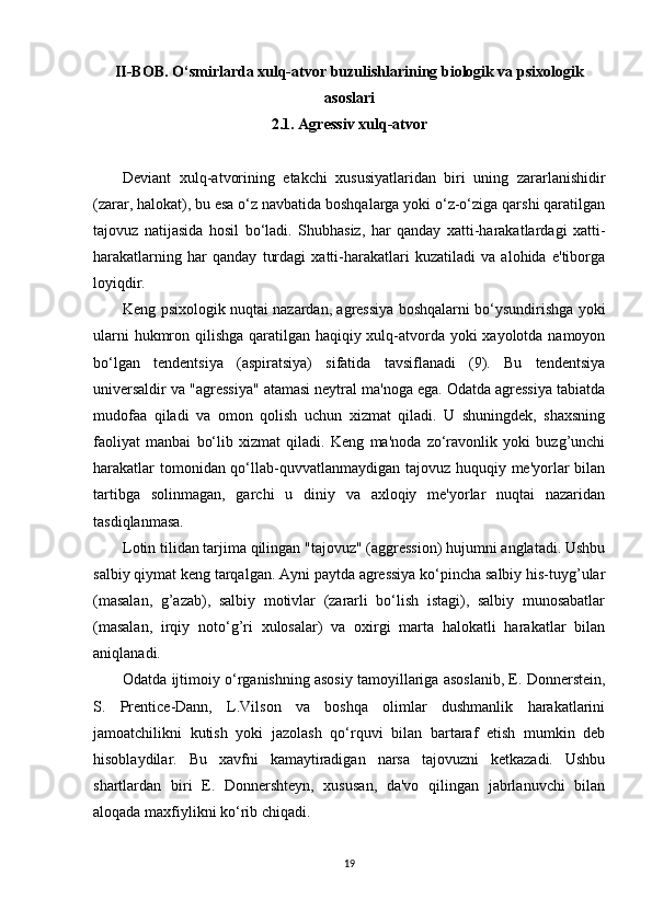 II-BOB. O‘smirlarda xulq-atvor buzulishlarining biologik va psixologik
asoslari
2.1. Agressiv xulq-atvor
Deviant   xulq-atvorining   etakchi   xususiyatlaridan   biri   uning   zararlanishidir
(zarar, halokat), bu esa o‘z navbatida boshqalarga yoki o‘z-o‘ziga qarshi qaratilgan
tajovuz   natijasida   hosil   bo‘ladi.   Shubhasiz,   har   qanday   xatti-harakatlardagi   xatti-
harakatlarning   har   qanday   turdagi   xatti-harakatlari   kuzatiladi   va   alohida   e'tiborga
loyiqdir.
Keng psixologik nuqtai nazardan, agressiya boshqalarni bo‘ysundirishga yoki
ularni  hukmron qilishga qaratilgan haqiqiy xulq-atvorda yoki  xayolotda namoyon
bo‘lgan   tendentsiya   (aspiratsiya)   sifatida   tavsiflanadi   (9).   Bu   tendentsiya
universaldir va "agressiya" atamasi neytral ma'noga ega. Odatda agressiya tabiatda
mudofaa   qiladi   va   omon   qolish   uchun   xizmat   qiladi.   U   shuningdek,   shaxsning
faoliyat   manbai   bo‘lib   xizmat   qiladi.   Keng   ma'noda   zo‘ravonlik   yoki   buzg’unchi
harakatlar  tomonidan qo‘llab-quvvatlanmaydigan tajovuz huquqiy me'yorlar bilan
tartibga   solinmagan,   garchi   u   diniy   va   axloqiy   me'yorlar   nuqtai   nazaridan
tasdiqlanmasa.
Lotin tilidan tarjima qilingan "tajovuz" (aggression) hujumni anglatadi. Ushbu
salbiy qiymat keng tarqalgan. Ayni paytda agressiya ko‘pincha salbiy his-tuyg’ular
(masalan,   g’azab),   salbiy   motivlar   (zararli   bo‘lish   istagi),   salbiy   munosabatlar
(masalan,   irqiy   noto‘g’ri   xulosalar)   va   oxirgi   marta   halokatli   harakatlar   bilan
aniqlanadi.
Odatda ijtimoiy o‘rganishning asosiy tamoyillariga asoslanib, E. Donnerstein,
S.   Prentice-Dann,   L.Vilson   va   boshqa   olimlar   dushmanlik   harakatlarini
jamoatchilikni   kutish   yoki   jazolash   qo‘rquvi   bilan   bartaraf   etish   mumkin   deb
hisoblaydilar.   Bu   xavfni   kamaytiradigan   narsa   tajovuzni   ketkazadi.   Ushbu
shartlardan   biri   E.   Donnershteyn,   xususan,   da'vo   qilingan   jabrlanuvchi   bilan
aloqada maxfiylikni ko‘rib chiqadi.
19 