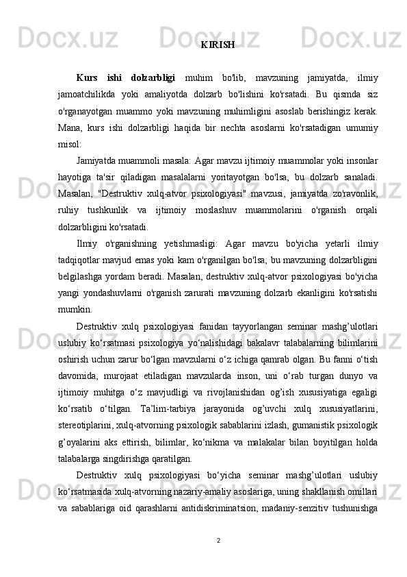 KIRISH
Kurs   ishi   dolzarbligi   muhim   bo'lib,   mavzuning   jamiyatda,   ilmiy
jamoatchilikda   yoki   amaliyotda   dolzarb   bo'lishini   ko'rsatadi.   Bu   qismda   siz
o'rganayotgan   muammo   yoki   mavzuning   muhimligini   asoslab   berishingiz   kerak.
Mana,   kurs   ishi   dolzarbligi   haqida   bir   nechta   asoslarni   ko'rsatadigan   umumiy
misol:
Jamiyatda muammoli masala: Agar mavzu ijtimoiy muammolar yoki insonlar
hayotiga   ta'sir   qiladigan   masalalarni   yoritayotgan   bo'lsa,   bu   dolzarb   sanaladi.
Masalan,   "Destruktiv   xulq-atvor   psixologiyasi"   mavzusi,   jamiyatda   zo'ravonlik,
ruhiy   tushkunlik   va   ijtimoiy   moslashuv   muammolarini   o'rganish   orqali
dolzarbligini ko'rsatadi.
Ilmiy   o'rganishning   yetishmasligi:   Agar   mavzu   bo'yicha   yetarli   ilmiy
tadqiqotlar mavjud emas yoki kam o'rganilgan bo'lsa, bu mavzuning dolzarbligini
belgilashga   yordam   beradi.   Masalan,   destruktiv   xulq-atvor   psixologiyasi   bo'yicha
yangi   yondashuvlarni   o'rganish   zarurati   mavzuning   dolzarb   ekanligini   ko'rsatishi
mumkin.
Destruktiv   xulq   psixologiyasi   fanidan   tayyorlangan   seminar   mashg’ulotlari
uslubiy   ko‘rsatmasi   psixologiya   yo‘nalishidagi   bakalavr   talabalarning   bilimlarini
oshirish uchun zarur bo‘lgan mavzularni o‘z ichiga qamrab olgan. Bu fanni o‘tish
davomida,   murojaat   etiladigan   mavzularda   inson,   uni   o‘rab   turgan   dunyo   va
ijtimoiy   muhitga   o‘z   mavjudligi   va   rivojlanishidan   og’ish   xususiyatiga   egaligi
ko‘rsatib   o‘tilgan.   Ta’lim-tarbiya   jarayonida   og’uvchi   xulq   xususiyatlarini,
stereotiplarini, xulq-atvorning psixologik sabablarini izlash, gumanistik psixologik
g’oyalarini   aks   ettirish,   bilimlar,   ko‘nikma   va   malakalar   bilan   boyitilgan   holda
talabalarga singdirishga qaratilgan. 
Destruktiv   xulq   psixologiyasi   bo‘yicha   seminar   mashg’ulotlari   uslubiy
ko‘rsatmasida xulq-atvorning nazariy-amaliy asoslariga, uning shakllanish omillari
va   sabablariga   oid   qarashlarni   antidiskriminatsion,   madaniy-senzitiv   tushunishga
2 