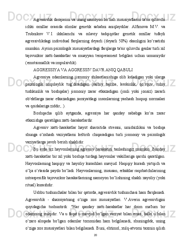 Agressivlik darajasini va uning namoyon bo‘lish xususiyatlarini ta'sir qiluvchi
ichki   omillar   orasida   olimlar   genetik   sababni   aniqlaydilar.   Alfimova   M.V.   va
Trubnikov   V.I.   ikkilamchi   va   oilaviy   tadqiqotlar   genetik   omillar   tufayli
agressivlikdagi   individual   farqlarning   deyarli   (deyarli   50%)   ekanligini   ko‘rsatishi
mumkin. Ayrim psixologik xususiyatlardagi farqlarga ta'sir qiluvchi genlar turli xil
tajovuzkor   xatti-harakatlar   va   muayyan   temperament   belgilari   uchun   umumiydir
(emotsionallik va impulsivlik).
AGGRESSIYA VA AGGRESSIV DAVR ANIQ QABULI
Agressiya   odamlarning   jismoniy   shikastlanishiga   olib   keladigan   yoki   ularga
psixologik   noqulaylik   tug’diradigan   (salbiy   tajriba,   keskinlik,   qo‘rquv,   ruhiy
tushkunlik   va   boshqalar)   jismoniy   zarar   etkazadigan   (jonli   yoki   jonsiz)   zararli
ob'ektlarga   zarar   etkazadigan   jamiyatdagi   insonlarning   yashash   huquqi   normalari
va qoidalariga ziddir, .).
Boshqacha   qilib   aytganda,   agressiya   har   qanday   sababga   ko‘ra   zarar
etkazishga qaratilgan xatti-harakatlardir.
Agressiv   xatti-harakatlar   hayot   sharoitida   stressni,   umidsizlikni   va   boshqa
shunga   o‘xshash   vaziyatlarni   keltirib   chiqaradigan   turli   jismoniy   va   psixologik
vaziyatlarga javob berish shaklidir.
Bu   erda   siz   hayvonlarning  agressiv   harakatini   tanlashingiz   mumkin.   Bunday
xatti-harakatlar bir xil yoki boshqa turdagi hayvonlar vakillariga qarshi qaratilgan.
Hayvonlarning   haqiqiy   va   hayoliy   kurashlari   mavjud.   Haqiqiy   kurash   yirtqich   va
o‘lja o‘rtasida paydo bo‘ladi. Hayvonlarning, xususan, erkaklar raqobatchilarining
intraspesifik tajovuzkor harakatlarining namoyon bo‘lishining shakli xayoliy (yoki
ritual) kurashdir.
Ushbu tushunchalar bilan bir qatorda, agressivlik tushunchasi ham farqlanadi.
Agressivlik   -   shaxsiyatning   o‘ziga   xos   xususiyatlari.   V.Averin   agressivligini
quyidagicha   tushuntirdi:   "Har   qanday   xatti-harakatlar   har   doim   ma'lum   bir
odamning xulqidir. Va u faqat u mavjud bo‘lgan vaziyat bilan emas, balki u bilan
o‘zaro   aloqada   bo‘lgan   odamlar   tomonidan   ham   belgilanadi,   shuningdek,   uning
o‘ziga xos xususiyatlari bilan belgilanadi. Buni, ehtimol, xulq-atvorni taxmin qilish
20 