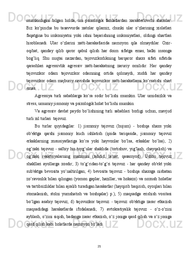 mumkinligini   bilgan   holda,   uni   psixologik   fazilatlardan   xarakterlovchi   shaxslar.
Biz   ko‘pincha   bu   tasavvurda   xatolar   qilamiz,   chunki   ular   o‘zlarining   xislatlari
faqatgina   bu   imkoniyatni   yoki   ishni   bajarishning   imkoniyatlari,   oldingi   shartlari
hisoblanadi.   Ular   o‘zlarini   xatti-harakatlarida   namoyon   qila   olmaydilar.   Oxir-
oqibat,   qanday   qilib   qaror   qabul   qilish   har   doim   sifatga   emas,   balki   insonga
bog’liq.   Shu   nuqtai   nazardan,   tajovuzkorlikning   barqaror   shaxs   sifati   sifatida
qarashlari   agressivlik   agressiv   xatti-harakatning   zaruriy   omilidir.   Har   qanday
tajovuzkor   odam   tajovuzkor   odamning   ortida   qolmaydi,   xuddi   har   qanday
tajovuzkor   odam   majburiy   ravishda   tajovuzkor   xatti-harakatlarni   ko‘rsatishi   shart
emas.
Agressiya   turli   sabablarga   ko‘ra   sodir   bo‘lishi   mumkin.   Ular   umidsizlik   va
stress, umumiy jismoniy va psixologik holat bo‘lishi mumkin.
Va   agressiv   davlat   paydo   bo‘lishining   turli   sabablari   borligi   uchun,   mavjud
turli xil turlari  tajovuz.
Bu   turlar   quyidagilar:   1)   jismoniy   tajovuz   (hujum)   -   boshqa   shaxs   yoki
ob'ektga   qarshi   jismoniy   kuch   ishlatish   (qoida   tariqasida,   jismoniy   tajovuz
erkaklarning   xususiyatlariga   ko‘ra   yoki   hayvonlar   bo‘lsa,   erkaklar   bo‘lsa);   2)
og’zaki  tajovuz - salbiy his-tuyg’ular  shaklida (tortishuv, yig’lash, chayqalish)  va
og’zaki   reaktsiyalarning   mazmuni   (tahdid,   la'nat,   qasamyod).   Ushbu   tajovuz
shakllari   ayollarga   xosdir;   3)   to‘g’ridan-to‘g’ri   tajovuz   -   har   qanday   ob'ekt   yoki
sub'ektga   bevosita   yo‘naltirilgan;   4)   bevosita   tajovuz   -   boshqa   shaxsga   nisbatan
zo‘ravonlik bilan qilingan (yomon gaplar, hazillar, va hokazo) va noxush holatlar
va tartibsizliklar bilan ajralib turadigan harakatlar (hayqirib baqirish, oyoqlari bilan
stomalanish,   stolni   yumshatish   va   boshqalar)   p.);   5)   maqsadga   erishish   vositasi
bo‘lgan   asabiy   tajovuz;   6)   tajovuzkor   tajovuz   -   tajovuz   ob'ektiga   zarar   etkazish
maqsadidagi   harakatlarda   ifodalanadi;   7)   avtokratiyalik   tajovuz   -   o‘z-o‘zini
ayblash, o‘zini siqish, badanga zarar etkazish, o‘z joniga qasd qilish va o‘z joniga
qasd qilish kabi holatlarda namoyon bo‘ladi.
21 