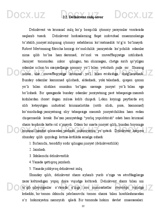 2.2. Delinkvent xulq-atvor
Delinkvent   va   kriminal   xulq   ko‘p   bosqichli   ijtimoiy   jarayonlar   vositasida
saqlanib   turadi.     Delinkvent   hodisalarning   faqat   individual   muammolariga
to‘xtalib, jinoyat xulqining  ijtimoiy  sabablarini  ko‘rsatmaslik  to‘g’ri  bo‘lmaydi.
Robert Mertonning fikricha hozirgi ite’molchilik   jamiyatida   ko‘pchilik   odamlar
nima     qilib     bo‘lsa     ham   daromad,     ite’mol     va     muvaffaqiyatga     intilishadi.
Jamiyat     tomonidan     inkor     qilingan,   tan   olinmagan,   chetga   surib   qo‘yilgan
odamlar uchun bu maqsadlarga qonuniy   yo‘l bilan   yetishish   juda   oir.   Shuning
uchun     ular     muvaffaqiyatga     kriminal     yo‘l     bilan   erishishga     chog’lanishadi.
Bunday  odamlar  kamomad  qilishadi,  aldashadi,  yoki talashadi,  qisqasi  qonun
yo‘li     bilan     olishlari     mumkin     bo‘lgan     narsaga     jinoyat     yo‘li   bilan     ega
bo‘lishadi.  Bir  qaraganda  bunday  odamlar  jamiyatning  past  tabaqasiga mansub
kishilardan   iborat    degan   xulosa   kelib   chiqadi.   Lekin   keyingi   paytlarda   avj
olib   ketayotgan   industrial   kriminalistika   (sotib   olish,   pora,   kamomad)
ko‘rinishidagi jamiyatning   oliy   tabaqasiga   mansub   jinoyatchilikni   ham   esdan
chiqarmaslik   kerak. Ba’zan  jamiyatdagi  "yorliq yopishtirish"  odati   ham  kriminal
shaxs taqdirida katta rol o‘ynaydi. Odam bir marta jinoyat qilib, bundan buyoniga
kriminal harakat qilmasdan yashash  imkoniyatini  yo‘qotadi.  Delinkvent  karpera
shunday  qilib  quyidagi  ketma-ketlikda amalga oshadi: 
1. Birlamchi, tasodifiy sodir qilingan jinoyat (delinkventlilik) 
2. Jazolash. 
3. Ikkilamchi delinkventlik. 
4.Yanada qattiqroq jazolash. 
5. Yanada jiddiyroq delinkvent xulq. 
Shunday   qilib,   delinkvent   shaxs   aylanib   yurib   o‘ziga   va   atrofdagilarga
zarar keltiradigan   yopiq   doira   vujudga   keltiradi.   Delinkvent   shaxs   bilan   uni
ta’qib   qilayotganlar     o‘rtasida     o‘ziga     xos     munosabatlar     stereotipi     vujudga
keladiki, bir tomon  ikkinchi  jabrlanuvchi  tomon  shaxsi  bilan  hisoblashmasdan
o‘z     hokimiyatini   namoyish     qiladi.   Bir   tomonda   hokim     davlat     muassasalari:
22 