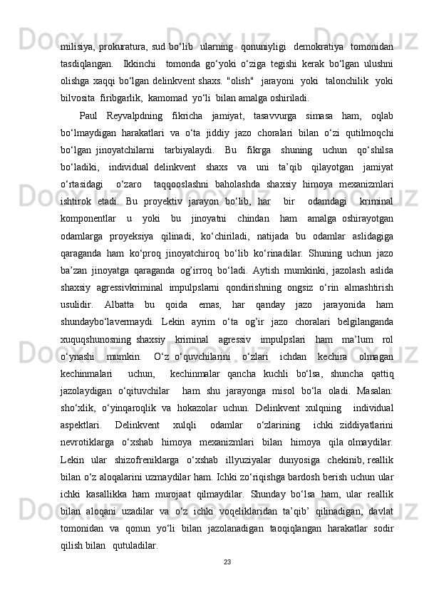 milisiya,   prokuratura,   sud   bo‘lib     ularning     qonuniyligi     demokratiya     tomonidan
tasdiqlangan.     Ikkinchi     tomonda   go‘yoki   o‘ziga   tegishi   kerak   bo‘lgan   ulushni
olishga  xaqqi  bo‘lgan  delinkvent  shaxs.  "olish"     jarayoni     yoki     talonchilik    yoki
bilvosita  firibgarlik,  kamomad  yo‘li  bilan amalga oshiriladi.  
Paul     Reyvalpdning     fikricha     jamiyat,     tasavvurga     simasa     ham,     oqlab
bo‘lmaydigan   harakatlari   va   o‘ta   jiddiy   jazo   choralari   bilan   o‘zi   qutilmoqchi
bo‘lgan   jinoyatchilarni     tarbiyalaydi.     Bu     fikrga     shuning     uchun     qo‘shilsa
bo‘ladiki,     individual   delinkvent     shaxs     va     uni     ta’qib     qilayotgan     jamiyat
o‘rtasidagi     o‘zaro     taqqooslashni   baholashda   shaxsiy   himoya   mexanizmlari
ishtirok   etadi.   Bu   proyektiv   jarayon   bo‘lib,   har     bir     odamdagi     kriminal
komponentlar     u     yoki     bu     jinoyatni     chindan     ham     amalga   oshirayotgan
odamlarga    proyeksiya     qilinadi,    ko‘chiriladi,     natijada     bu     odamlar     aslidagiga
qaraganda   ham   ko‘proq   jinoyatchiroq   bo‘lib   ko‘rinadilar.   Shuning   uchun   jazo
ba’zan   jinoyatga   qaraganda   og’irroq   bo‘ladi.   Aytish   mumkinki,   jazolash   aslida
shaxsiy   agressivkriminal   impulpslarni   qondirishning   ongsiz   o‘rin   almashtirish
usulidir.     Albatta     bu     qoida     emas,     har     qanday     jazo     jarayonida     ham
shundaybo‘lavermaydi.   Lekin   ayrim   o‘ta   og’ir   jazo   choralari   belgilanganda
xuquqshunosning   shaxsiy     kriminal     agressiv     impulpslari     ham     ma’lum     rol
o‘ynashi     mumkin.     O‘z   o‘quvchilarini     o‘zlari     ichdan     kechira     olmagan
kechinmalari     uchun,     kechinmalar   qancha   kuchli   bo‘lsa,   shuncha   qattiq
jazolaydigan   o‘qituvchilar     ham   shu   jarayonga   misol   bo‘la   oladi.   Masalan:
sho‘xlik,   o‘yinqaroqlik   va   hokazolar   uchun.   Delinkvent   xulqning     individual
aspektlari.     Delinkvent     xulqli     odamlar     o‘zlarining     ichki   ziddiyatlarini
nevrotiklarga     o‘xshab     himoya     mexanizmlari     bilan     himoya     qila   olmaydilar.
Lekin     ular     shizofreniklarga     o‘xshab     illyuziyalar     dunyosiga     chekinib,   reallik
bilan o‘z aloqalarini uzmaydilar ham. Ichki zo‘riqishga bardosh berish uchun ular
ichki  kasallikka  ham  murojaat  qilmaydilar.  Shunday  bo‘lsa  ham,  ular  reallik
bilan  aloqani  uzadilar  va  o‘z  ichki  voqeliklaridan  ta’qib’  qilinadigan,  davlat
tomonidan   va   qonun   yo‘li   bilan   jazolanadigan   taoqiqlangan   harakatlar   sodir
qilish bilan   qutuladilar. 
23 