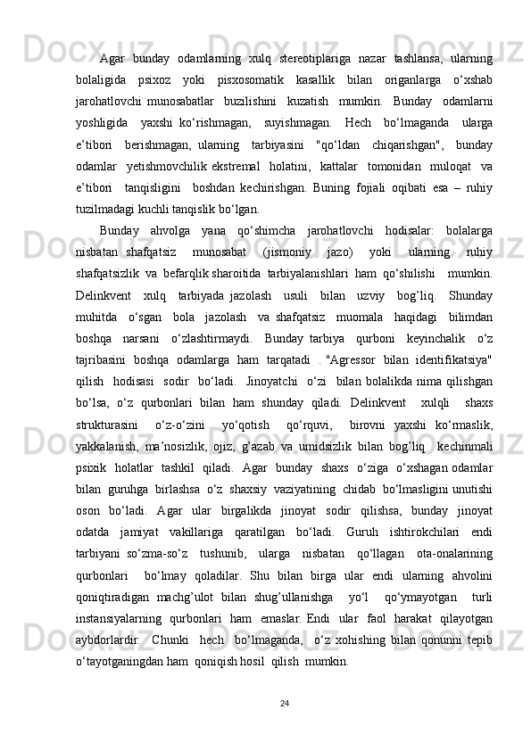 Agar   bunday   odamlarning   xulq   stereotiplariga   nazar   tashlansa,   ularning
bolaligida   psixoz   yoki   pisxosomatik   kasallik   bilan   origanlarga   o‘xshab
jarohatlovchi   munosabatlar     buzilishini     kuzatish     mumkin.     Bunday     odamlarni
yoshligida     yaxshi   ko‘rishmagan,     suyishmagan.     Hech     bo‘lmaganda     ularga
e’tibori     berishmagan,   ularning     tarbiyasini     "qo‘ldan     chiqarishgan",     bunday
odamlar     yetishmovchilik   ekstremal     holatini,     kattalar     tomonidan     muloqat     va
e’tibori     tanqisligini     boshdan   kechirishgan.   Buning   fojiali   oqibati   esa   –   ruhiy
tuzilmadagi kuchli tanqislik bo‘lgan. 
Bunday     ahvolga     yana     qo‘shimcha     jarohatlovchi     hodisalar:     bolalarga
nisbatan   shafqatsiz     munosabat     (jismoniy     jazo)     yoki     ularning     ruhiy
shafqatsizlik  va  befarqlik sharoitida  tarbiyalanishlari  ham  qo‘shilishi    mumkin.
Delinkvent     xulq     tarbiyada   jazolash     usuli     bilan     uzviy     bog’liq.     Shunday
muhitda     o‘sgan     bola     jazolash     va   shafqatsiz     muomala     haqidagi     bilimdan
boshqa     narsani     o‘zlashtirmaydi.     Bunday   tarbiya     qurboni     keyinchalik     o‘z
tajribasini   boshqa   odamlarga   ham   tarqatadi   . "Agressor   bilan   identifikatsiya"
qilish     hodisasi     sodir     bo‘ladi.     Jinoyatchi     o‘zi     bilan   bolalikda   nima   qilishgan
bo‘lsa,   o‘z   qurbonlari   bilan   ham   shunday   qiladi.   Delinkvent     xulqli     shaxs
strukturasini     o‘z-o‘zini     yo‘qotish     qo‘rquvi,     birovni   yaxshi   ko‘rmaslik,
yakkalanish,   ma’nosizlik,   ojiz,   g’azab   va   umidsizlik   bilan   bog’liq     kechinmali
psixik   holatlar   tashkil   qiladi.   Agar   bunday   shaxs   o‘ziga   o‘xshagan odamlar
bilan  guruhga  birlashsa  o‘z  shaxsiy  vaziyatining  chidab  bo‘lmasligini unutishi
oson     bo‘ladi.     Agar     ular     birgalikda     jinoyat     sodir     qilishsa,     bunday     jinoyat
odatda     jamiyat     vakillariga     qaratilgan     bo‘ladi.     Guruh     ishtirokchilari     endi
tarbiyani   so‘zma-so‘z     tushunib,     ularga     nisbatan     qo‘llagan     ota-onalarining
qurbonlari     bo‘lmay   qoladilar.   Shu   bilan   birga   ular   endi   ularning   ahvolini
qoniqtiradigan   machg’ulot   bilan   shug’ullanishga     yo‘l     qo‘ymayotgan     turli
instansiyalarning   qurbonlari   ham   emaslar. Endi   ular    faol   harakat   qilayotgan
aybdorlardir.     Chunki     hech     bo‘lmaganda,     o‘z   xohishing   bilan   qonunni   tepib
o‘tayotganingdan ham  qoniqish hosil  qilish  mumkin. 
24 