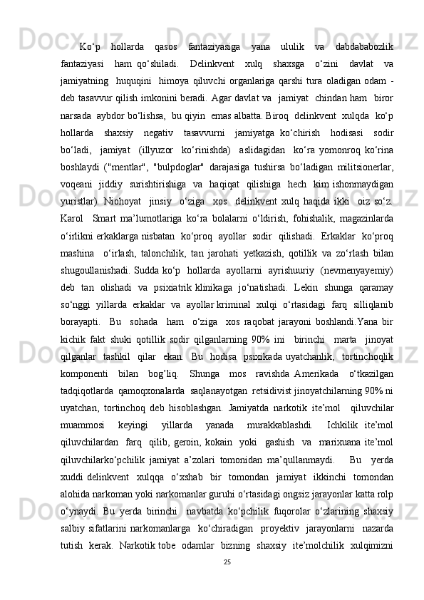 Ko‘p     hollarda     qasos     fantaziyasiga     yana     ululik     va     dabdababozlik
fantaziyasi     ham   qo‘shiladi.     Delinkvent     xulq     shaxsga     o‘zini     davlat     va
jamiyatning     huquqini     himoya   qiluvchi   organlariga   qarshi   tura   oladigan   odam   -
deb tasavvur  qilish imkonini beradi. Agar davlat va   jamiyat   chindan ham    biror
narsada  aybdor bo‘lishsa,  bu qiyin  emas albatta. Biroq  delinkvent  xulqda  ko‘p
hollarda     shaxsiy     negativ     tasavvurni     jamiyatga   ko‘chirish     hodisasi     sodir
bo‘ladi,     jamiyat     (illyuzor     ko‘rinishda)     aslidagidan     ko‘ra   yomonroq   ko‘rina
boshlaydi   ("mentlar",   "bulpdoglar"   darajasiga   tushirsa   bo‘ladigan   militsionerlar,
voqeani    jiddiy    surishtirishiga    va    haqiqat     qilishiga     hech    kim  ishonmaydigan
yuristlar).   Niohoyat     jinsiy     o‘ziga     xos     delinkvent   xulq   haqida   ikki     oiz   so‘z.
Karol     Smart   ma’lumotlariga   ko‘ra   bolalarni   o‘ldirish,   fohishalik,   magazinlarda
o‘irlikni erkaklarga nisbatan   ko‘proq   ayollar   sodir   qilishadi.   Erkaklar   ko‘proq
mashina     o‘irlash,   talonchilik,   tan   jarohati   yetkazish,   qotillik   va   zo‘rlash   bilan
shugoullanishadi. Sudda ko‘p   hollarda   ayollarni   ayrishuuriy   (nevmenyayemiy)
deb   tan   olishadi   va   psixiatrik klinikaga   jo‘natishadi.   Lekin   shunga   qaramay
so‘nggi  yillarda  erkaklar  va  ayollar kriminal  xulqi  o‘rtasidagi  farq  silliqlanib
borayapti.     Bu     sohada     ham     o‘ziga     xos   raqobat   jarayoni   boshlandi.Yana   bir
kichik   fakt   shuki   qotillik   sodir   qilganlarning   90%   ini     birinchi     marta     jinoyat
qilganlar     tashkil     qilar     ekan.     Bu     hodisa     psixikada   uyatchanlik,     tortinchoqlik
komponenti     bilan     bog’liq.     Shunga     mos     ravishda   Amerikada     o‘tkazilgan
tadqiqotlarda  qamoqxonalarda  saqlanayotgan  retsidivist jinoyatchilarning 90% ni
uyatchan,   tortinchoq   deb   hisoblashgan.   Jamiyatda   narkotik   ite’mol     qiluvchilar
muammosi     keyingi     yillarda     yanada     murakkablashdi.     Ichkilik   ite’mol
qiluvchilardan     farq     qilib,   geroin,   kokain     yoki     gashish     va     marixuana   ite’mol
qiluvchilarko‘pchilik   jamiyat   a’zolari   tomonidan   ma’qullanmaydi.       Bu     yerda
xuddi   delinkvent     xulqqa     o‘xshab     bir     tomondan     jamiyat     ikkinchi     tomondan
alohida narkoman yoki narkomanlar guruhi o‘rtasidagi ongsiz jarayonlar katta rolp
o‘ynaydi.   Bu   yerda   birinchi     navbatda   ko‘pchilik   fuqorolar   o‘zlarining   shaxsiy
salbiy   sifatlarini   narkomanlarga     ko‘chiradigan     proyektiv     jarayonlarni     nazarda
tutish   kerak.   Narkotik tobe   odamlar   bizning   shaxsiy   ite’molchilik   xulqimizni
25 