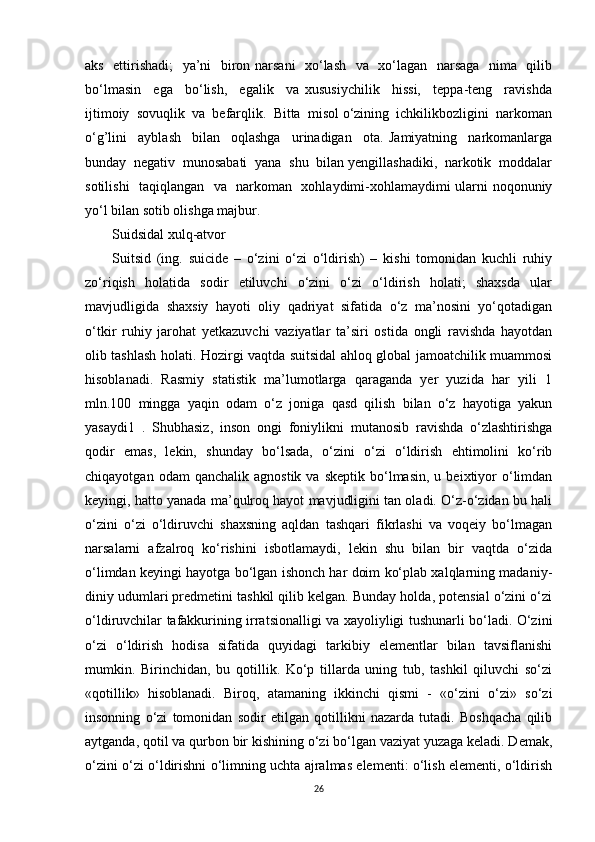 aks   ettirishadi;   ya’ni   biron narsani   xo‘lash   va   xo‘lagan   narsaga   nima   qilib
bo‘lmasin     ega     bo‘lish,     egalik     va   xususiychilik     hissi,     teppa-teng     ravishda
ijtimoiy  sovuqlik  va  befarqlik.  Bitta  misol o‘zining  ichkilikbozligini  narkoman
o‘g’lini     ayblash     bilan     oqlashga     urinadigan     ota.   Jamiyatning     narkomanlarga
bunday  negativ  munosabati  yana  shu  bilan yengillashadiki,  narkotik  moddalar
sotilishi   taqiqlangan   va   narkoman   xohlaydimi-xohlamaydimi ularni noqonuniy
yo‘l bilan sotib olishga majbur.
Suidsidal xulq-atvor
Suitsid   (ing.   suicide   –   o‘zini   o‘zi   o‘ldirish)   –   kishi   tomonidan   kuchli   ruhiy
zo‘riqish   holatida   sodir   etiluvchi   o‘zini   o‘zi   o‘ldirish   holati;   shaxsda   ular
mavjudligida   shaxsiy   hayoti   oliy   qadriyat   sifatida   o‘z   ma’nosini   yo‘qotadigan
o‘tkir   ruhiy   jarohat   yetkazuvchi   vaziyatlar   ta’siri   ostida   ongli   ravishda   hayotdan
olib tashlash holati. Hozirgi vaqtda suitsidal ahloq global jamoatchilik muammosi
hisoblanadi.   Rasmiy   statistik   ma’lumotlarga   qaraganda   yer   yuzida   har   yili   1
mln.100   mingga   yaqin   odam   o‘z   joniga   qasd   qilish   bilan   o‘z   hayotiga   yakun
yasaydi1   .   Shubhasiz,   inson   ongi   foniylikni   mutanosib   ravishda   o‘zlashtirishga
qodir   emas,   lekin,   shunday   bo‘lsada,   o‘zini   o‘zi   o‘ldirish   ehtimolini   ko‘rib
chiqayotgan  odam  qanchalik   agnostik  va  skeptik   bo‘lmasin,   u  beixtiyor  o‘limdan
keyingi, hatto yanada ma’qulroq hayot mavjudligini tan oladi. O‘z-o‘zidan bu hali
o‘zini   o‘zi   o‘ldiruvchi   shaxsning   aqldan   tashqari   fikrlashi   va   voqeiy   bo‘lmagan
narsalarni   afzalroq   ko‘rishini   isbotlamaydi,   lekin   shu   bilan   bir   vaqtda   o‘zida
o‘limdan keyingi hayotga bo‘lgan ishonch har doim ko‘plab xalqlarning madaniy-
diniy udumlari predmetini tashkil qilib kelgan. Bunday holda, potensial o‘zini o‘zi
o‘ldiruvchilar tafakkurining irratsionalligi va xayoliyligi tushunarli bo‘ladi. O‘zini
o‘zi   o‘ldirish   hodisa   sifatida   quyidagi   tarkibiy   elementlar   bilan   tavsiflanishi
mumkin.   Birinchidan,   bu   qotillik.   Ko‘p   tillarda   uning   tub,   tashkil   qiluvchi   so‘zi
«qotillik»   hisoblanadi.   Biroq,   atamaning   ikkinchi   qismi   -   «o‘zini   o‘zi»   so‘zi
insonning   o‘zi   tomonidan   sodir   etilgan   qotillikni   nazarda   tutadi.   Boshqacha   qilib
aytganda, qotil va qurbon bir kishining o‘zi bo‘lgan vaziyat yuzaga keladi. Demak,
o‘zini o‘zi o‘ldirishni o‘limning uchta ajralmas elementi: o‘lish elementi, o‘ldirish
26 