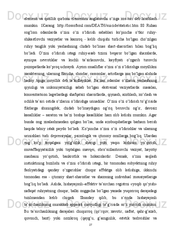 elementi   va   qotillik  qurboni   elementini   anglatuvchi   o‘ziga   xos   turi   deb  hisoblash
mumkin.   1Karang:   http://lossofsoul.com/DEATH/suicide/statistic.htm   80   Ruhan
sog’lom   odamlarda   o‘zini   o‘zi   o‘ldirish   sabablari   ko‘pincha   o‘tkir   ruhiy-
shikastlovchi   vaziyatlar   va   kamroq   -   kelib   chiqishi   turlicha   bo‘lgan   cho‘zilgan
ruhiy   tanglik   yoki   yashashning   chidab   bo‘lmas   shart-sharoitlari   bilan   bog’liq
bo‘ladi.   O‘zini   o‘ldirish   istagi   ruhiy-asab   tizimi   beqaror   bo‘lgan   shaxslarda,
ayniqsa   nevrotiklar   va   kuchli   ta’sirlanuvchi,   kayfiyati   o‘zgarib   turuvchi
psixopatlarda ko‘proq uchraydi. Ayrim mualliflar o‘zini o‘zi o‘ldirishga moyillikni
xarakterning, ularning fikricha, shoirlar, rassomlar, artistlarga xos bo‘lgan alohida
badiiy   tipiga   moyillik   deb   ta’kidlaydilar.   Ba’zan   odamlar   o‘zlarini   yashashning
qiyinligi   va   imkoniyatsizligi   sabab   bo‘lgan   ekstremal   vaziyatlarda:   masalan,
konsentratsion  lagerlardagi  shafqatsiz   sharoitlarda,  qiynash,  azoblash,  xo‘rlash  va
ochlik ta’siri ostida o‘zlarini o‘ldirishga urinadilar. O‘zini o‘zi o‘ldirish to‘g’risida
fikrlarga   shuningdek,   chidab   bo‘lmaydigan   og’riq   beruvchi   og’ir,   davosiz
kasalliklar   –   saraton   va   ba’zi   boshqa   kasalliklar   ham   olib   kelishi   mumkin.   Agar
bunda   ong   xiralashmasdan   qolgan   bo‘lsa,   unda   azobuqubatlarga   barham   berish
haqida   tabiiy   istak   paydo   bo‘ladi.   Ko‘pincha   o‘zini   o‘zi   o‘ldirishlar   va   ularning
urinishlari   turli   depressiyalar,   psixologik   va   ijtimoiy   omillarga   bog’liq.   Ulardan
eng   ko‘p   tarqalgani   yolg’izlik,   sherigi   yoki   yaqin   kishisini   yo‘qotish,
muvaffaqiyatsizlik   yoki   toptalgan   mavqei,   obro‘sizlantiruvchi   vaziyat,   hayotiy
manbaini   yo‘qotish,   bankrotlik   va   hokazolardir.   Demak,   o‘zini   saqlash
instinktining   buzilishi   va   o‘zini   o‘ldirish   istagi,   bir   tomondan   subyektning   ruhiy
faoliyatidagi   qanday   o‘zgarishlar   chuqur   affektga   olib   kelishiga,   ikkinchi
tomondan   esa   -   ijtimoiy   shart-sharoitlar   va   shaxsning   individual   xususiyatlariga
bog’liq   bo‘ladi.   Aslida,   hishayajonli–affektiv  ta’sirchan   registrni   «yoqib  qo‘yish»
nafaqat   ruhiyatning   chuqur,   balki   onggacha   bo‘lgan   yanada   yuqoriroq   darajadagi
tuzilmasidan   kelib   chiqadi.   Shunday   qilib,   bu   o‘rinda   hishayajonli
ta’sirchanlikning   murakkab   apparati   mavjudligi   to‘g’risida   so‘z   yuritish   mumkin.
Bu   ta’sirchanlikning   darajalari   chuqurroq   (qo‘rquv,   xavotir,   nafrat,   qahr-g’azab,
quvonch,   baxt)   yoki   nozikroq   (qayg’u,   g’amginlik,   estetik   tashvishlar   va
27 