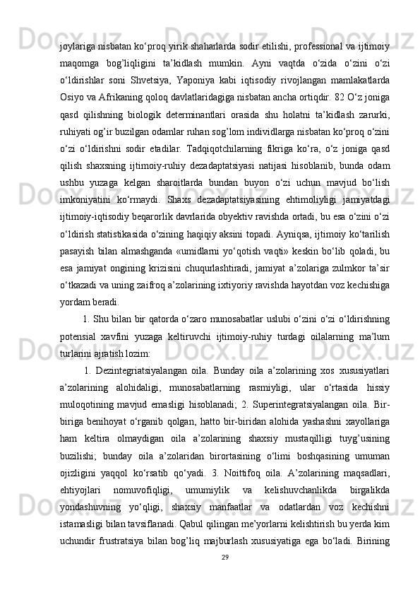 joylariga nisbatan ko‘proq yirik shaharlarda sodir etilishi, professional va ijtimoiy
maqomga   bog’liqligini   ta’kidlash   mumkin.   Ayni   vaqtda   o‘zida   o‘zini   o‘zi
o‘ldirishlar   soni   Shvetsiya,   Yaponiya   kabi   iqtisodiy   rivojlangan   mamlakatlarda
Osiyo va Afrikaning qoloq davlatlaridagiga nisbatan ancha ortiqdir. 82 O‘z joniga
qasd   qilishning   biologik   determinantlari   orasida   shu   holatni   ta’kidlash   zarurki,
ruhiyati og’ir buzilgan odamlar ruhan sog’lom individlarga nisbatan ko‘proq o‘zini
o‘zi   o‘ldirishni   sodir   etadilar.   Tadqiqotchilarning   fikriga   ko‘ra,   o‘z   joniga   qasd
qilish   shaxsning   ijtimoiy-ruhiy   dezadaptatsiyasi   natijasi   hisoblanib,   bunda   odam
ushbu   yuzaga   kelgan   sharoitlarda   bundan   buyon   o‘zi   uchun   mavjud   bo‘lish
imkoniyatini   ko‘rmaydi.   Shaxs   dezadaptatsiyasining   ehtimoliyligi   jamiyatdagi
ijtimoiy-iqtisodiy beqarorlik davrlarida obyektiv ravishda ortadi, bu esa o‘zini o‘zi
o‘ldirish statistikasida o‘zining haqiqiy aksini topadi. Ayniqsa, ijtimoiy ko‘tarilish
pasayish   bilan   almashganda   «umidlarni   yo‘qotish   vaqti»   keskin   bo‘lib   qoladi,   bu
esa   jamiyat   ongining   krizisini   chuqurlashtiradi,   jamiyat   a’zolariga   zulmkor   ta’sir
o‘tkazadi va uning zaifroq a’zolarining ixtiyoriy ravishda hayotdan voz kechishiga
yordam beradi.
  1. Shu bilan bir qatorda o‘zaro munosabatlar uslubi o‘zini o‘zi o‘ldirishning
potensial   xavfini   yuzaga   keltiruvchi   ijtimoiy-ruhiy   turdagi   oilalarning   ma’lum
turlarini ajratish lozim:
  1.   Dezintegriatsiyalangan   oila.   Bunday   oila   a’zolarining   xos   xususiyatlari
a’zolarining   alohidaligi,   munosabatlarning   rasmiyligi,   ular   o‘rtasida   hissiy
muloqotining   mavjud   emasligi   hisoblanadi;   2.   Superintegratsiyalangan   oila.   Bir-
biriga   benihoyat   o‘rganib   qolgan,   hatto   bir-biridan   alohida   yashashni   xayollariga
ham   keltira   olmaydigan   oila   a’zolarining   shaxsiy   mustaqilligi   tuyg’usining
buzilishi;   bunday   oila   a’zolaridan   birortasining   o‘limi   boshqasining   umuman
ojizligini   yaqqol   ko‘rsatib   qo‘yadi.   3.   Noittifoq   oila.   A’zolarining   maqsadlari,
ehtiyojlari   nomuvofiqligi,   umumiylik   va   kelishuvchanlikda   birgalikda
yondashuvning   yo‘qligi,   shaxsiy   manfaatlar   va   odatlardan   voz   kechishni
istamasligi bilan tavsiflanadi. Qabul qilingan me’yorlarni kelishtirish bu yerda kim
uchundir   frustratsiya   bilan   bog’liq   majburlash   xususiyatiga   ega   bo‘ladi.   Birining
29 