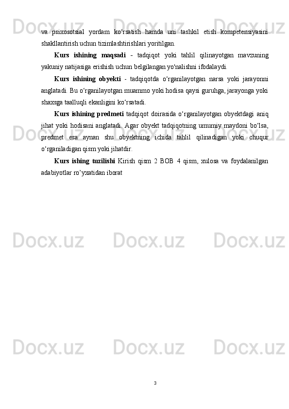 va   psixosotsial   yordam   ko‘rsatish   hamda   uni   tashkil   etish   kompetensiyasini
shakllantirish uchun tizimlashtirishlari yoritilgan.
Kurs   ishining   maqsadi   -   tadqiqot   yoki   tahlil   qilinayotgan   mavzuning
yakuniy natijasiga erishish uchun belgilangan yo'nalishni ifodalaydi.
Kurs   ishining   obyekti   -   tadqiqotda   o‘rganilayotgan   narsa   yoki   jarayonni
anglatadi. Bu o‘rganilayotgan muammo yoki hodisa qaysi guruhga, jarayonga yoki
shaxsga taalluqli ekanligini ko‘rsatadi.
Kurs   ishining   predmeti   tadqiqot   doirasida   o‘rganilayotgan   obyektdagi   aniq
jihat   yoki   hodisani   anglatadi.  Agar   obyekt   tadqiqotning   umumiy   maydoni   bo‘lsa,
predmet   esa   aynan   shu   obyektning   ichida   tahlil   qilinadigan   yoki   chuqur
o‘rganiladigan qism yoki jihatdir.
Kurs   ishing   tuzilishi   Kirish   qism   2   BOB   4   qism,   xulosa   va   foydalanilgan
adabiyotlar ro’yxatidan iborat
3 