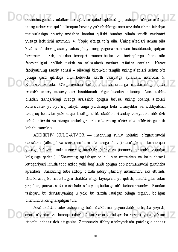 ikkinchisiga   o‘z   odatlarini   majburan   qabul   qildirishga,   axloqini   o‘zgartirishga,
uning uchun ma’qul bo‘lmagan hayotiy yo‘nalishlarga mos ravishda o‘zini tutishga
majburlashga   doimiy   ravishda   harakat   qilishi   bunday   oilada   xavfli   vaziyatni
yuzaga   keltirishi   mumkin.   4.   Yopiq   o‘ziga   to‘q   oila.   Uning   a’zolari   uchun   oila
kuch   sarflashning   asosiy   sohasi,   hayotning   yagona   mazmuni   hisoblanadi,   qolgan
hammasi   –   ish,   oiladan   tashqari   munosabatlar   va   boshqalarga   faqat   oila
farovonligini   qo‘llab   turish   va   ta’minlash   vositasi   sifatida   qaraladi.   Hayot
faoliyatining   asosiy   sohasi   –   oiladagi   biron-bir   tanglik   uning   a’zolari   uchun   o‘z
joniga   qasd   qilishga   olib   keluvchi   xavfli   vaziyatga   aylanishi   mumkin.   5.
Konservativ   oila.   O‘zgaruvchan   tashqi   shart-sharoitlarga   moslashishga   qodir
emaslik   asosiy   xususiyatlari   hisoblanadi.   Agar   bunday   oilaning   a’zosi   ushbu
oiladan   tashqaridagi   nizoga   aralashib   qolgan   bo‘lsa,   uning   boshqa   a’zolari
konservativ   yo‘l-yo‘riq   tufayli   unga   yordamga   kela   olmaydilar   va   ziddiyatdan
uzoqroq   turadilar   yoki   raqib   tarafiga   o‘tib   oladilar.   Bunday   vaziyat   xoinlik   deb
qabul   qilinishi   va   nizoga   aralashgan   oila   a’zosining   o‘zini   o‘zi   o‘ldirishiga   olib
kelishi mumkin.
ADDIKTIV   XULQ-ATVOR   —   insonning   ruhiy   holatini   o‘zgartiruvchi
narsalarni   (alkogol   va   chekishni   ham   o‘z   ichiga   oladi   )   noto‘g’ri   qo‘llash   orqali
yuzaga   keluvchi   xulq-atvorning   buzilishi   (ruhiy   va   jismoniy   qaramlik   vujudga
kelgunga   qadar   ).   “Shaxsning   og`ishgan   xulqi”   o`ta   murakkab   va   ko`p   obrazli
kategoriyasi   ichida   tobe   axloq   yoki   bog’lanib   qolgan   deb   nomlanuvchi   guruhcha
ajratiladi.   Shaxsning   tobe   axloqi   o`zida   jiddiy   ijtimoiy   muammoni   aks   ettiradi,
chunki   aniq   ko`rinib   turgan   shaklda   ishga   layoqatini   yo`qotish,   atrofdagilar   bilan
janjallar,   jinoyat   sodir   etish   kabi   salbiy   oqibatlarga   olib   kelishi   mumkin.   Bundan
tashqari,   bu   deviatsiyaning   u   yoki   bu   tarzda   istalgan   oilaga   tegishli   bo`lgan
birmuncha keng tarqalgan turi.
Azal-azaldan   tobe   axloqning   turli   shakllarini   piyonistalik,   ortiqcha   yeyish,
azart   o`yinlar   va   boshqa   ishqibozlikni   nazarda   tutgancha   zararli   yoki   yakson
etuvchi   odatlar   deb   ataganlar.   Zamonaviy   tibbiy   adabiyotlarda   patologik   odatlar
30 