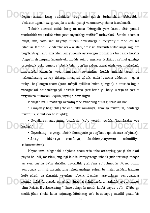 degan   atama   keng   ishlatiladi.   Bog’lanib   qolish   tushunchasi   tibbiyotdan
o`zlashtirilgan, hozirgi vaqtda nisbatan yangi va ommaviy atama hisoblanadi.
Tobelik   atamasi   ostida   keng   ma'noda   “kimgadir   yoki   lazzat   olish   yoxud
moslashish maqsadida nimagadir suyanishga intilish” tushuniladi. Barcha odamlar
ovqat,   suv,   havo   kabi   hayotiy   muhim   obyektlarga   “   me’yoriy   “   tobelikni   his
qiladilar. Ko‘pchilik odamlar ota – onalari, do‘stlari, turmush o‘rtoqlariga sog’lom
bog’lanib qolishni sezadilar. Biz yuqorida aytayotgan tobelik esa bu psixik holatni
o‘zgartirish maqsadidaqandaydir modda yoki o‘ziga xos faollikni iste’mol qilishga
psixologik yoki jismoniy tobelik bilan bog’liq axloq, lazzat olish yoki moslashish
maqsadida   kimgadir   yoki   nimagadir   suyanishga   kuchli   intilish.   Agar   bu
tushunchaning   tarixiy   ildiziga   murajaat   qilsak,   unda   lotincha   addictus   –   qarzi
tufayli   bog’langan   shaxs   (qarzi   tufayli   qullikka   hukm   qilingan),   o‘tmishda   ingliz
zodagonlari   dehqonlarga   yil   boshida   katta   qarz   berib   yil   bo‘yi   ularga   to   qarzini
uzgunicha hukmronlik qilib, tayziq o‘tkazishgan.
Berilgan ma’lumotlarga muvofiq tobe axloqning quidagi shakllari bor:
• Kimyoviy   bogliqlik   (chekish,   taksikomaniya,   giyohga   muxtojlik,   dorilarga
muxtojlik, ichkilikka bog’liqlik);
• Ovqatlanish   axloqining   buzulishi   (ko‘p   yeyish,   ochlik.   Taomlardan   voz
kechish);
• Geymbling – o‘yinga tobelik (kompyuterga bog’lanib qolish, azart o‘yinlar);
• Jinsiy   adddiksiya   (zoofiliya,   fetishism,vuayerizm,   nekrofiliya,
sadomazoxizm)
Hayot   tarzi   o‘zgarishi   bo‘yicha   odamlarda   tobe   axloqning   yangi   shakllari
paydo bo‘ladi, masalan, bugungi kunda kompyuterga tobelik juda tez tarqalmoqda
va   ayni   paytda   ba’zi   shakllar   deviantlik   yorlig’ini   yo‘qotmoqda.   Misol   uchun
yevropada   birjinsli   insonlarning   nikohlanishiga   ruhsat   berilishi,   xaddan   tashqari
kofe   ichish   va   shirinlik   yeyishga   tobelik.   Bunday   jarayonlarga   yevropaliklar
normal   holat   darajasida   qarashadi.   Internet   sahifalarida   amerikalik   siyosatshunos
olim   Pakrik   Byukenenning   “   Smert   Zapada   nomli   kitobi   paydo   bo‘li.   E’tiborga
molik   jihati   shuki,   katta   hajmdagi   kitobning   so‘z   boshidayoq   muallif   yaxlit   bir
31 