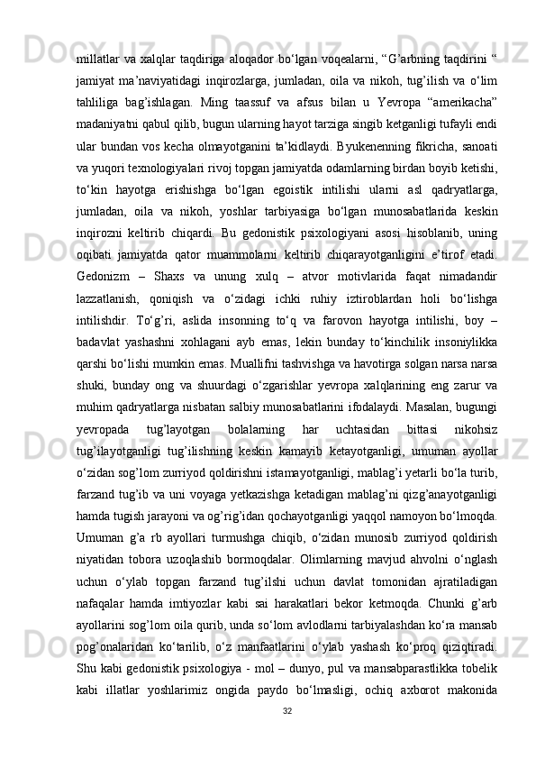 millatlar   va   xalqlar   taqdiriga   aloqador   bo‘lgan   voqealarni,   “G’arbning   taqdirini   “
jamiyat   ma’naviyatidagi   inqirozlarga,   jumladan,   oila   va   nikoh,   tug’ilish   va   o‘lim
tahliliga   bag’ishlagan.   Ming   taassuf   va   afsus   bilan   u   Yevropa   “amerikacha”
madaniyatni qabul qilib, bugun ularning hayot tarziga singib ketganligi tufayli endi
ular  bundan  vos kecha  olmayotganini  ta’kidlaydi. Byukenenning  fikricha, sanoati
va yuqori texnologiyalari rivoj topgan jamiyatda odamlarning birdan boyib ketishi,
to‘kin   hayotga   erishishga   bo‘lgan   egoistik   intilishi   ularni   asl   qadryatlarga,
jumladan,   oila   va   nikoh,   yoshlar   tarbiyasiga   bo‘lgan   munosabatlarida   keskin
inqirozni   keltirib   chiqardi.   Bu   gedonistik   psixologiyani   asosi   hisoblanib,   uning
oqibati   jamiyatda   qator   muammolarni   keltirib   chiqarayotganligini   e’tirof   etadi.
Gedonizm   –   Shaxs   va   unung   xulq   –   atvor   motivlarida   faqat   nimadandir
lazzatlanish,   qoniqish   va   o‘zidagi   ichki   ruhiy   iztiroblardan   holi   bo‘lishga
intilishdir.   To‘g’ri,   aslida   insonning   to‘q   va   farovon   hayotga   intilishi,   boy   –
badavlat   yashashni   xohlagani   ayb   emas,   lekin   bunday   to‘kinchilik   insoniylikka
qarshi bo‘lishi mumkin emas. Muallifni tashvishga va havotirga solgan narsa narsa
shuki,   bunday   ong   va   shuurdagi   o‘zgarishlar   yevropa   xalqlarining   eng   zarur   va
muhim qadryatlarga nisbatan salbiy munosabatlarini ifodalaydi. Masalan, bugungi
yevropada   tug’layotgan   bolalarning   har   uchtasidan   bittasi   nikohsiz
tug’ilayotganligi   tug’ilishning   keskin   kamayib   ketayotganligi,   umuman   ayollar
o‘zidan sog’lom zurriyod qoldirishni istamayotganligi, mablag’i yetarli bo‘la turib,
farzand tug’ib va uni voyaga yetkazishga  ketadigan mablag’ni  qizg’anayotganligi
hamda tugish jarayoni va og’rig’idan qochayotganligi yaqqol namoyon bo‘lmoqda.
Umuman   g’a   rb   ayollari   turmushga   chiqib,   o‘zidan   munosib   zurriyod   qoldirish
niyatidan   tobora   uzoqlashib   bormoqdalar.   Olimlarning   mavjud   ahvolni   o‘nglash
uchun   o‘ylab   topgan   farzand   tug’ilshi   uchun   davlat   tomonidan   ajratiladigan
nafaqalar   hamda   imtiyozlar   kabi   sai   harakatlari   bekor   ketmoqda.   Chunki   g’arb
ayollarini sog’lom oila qurib, unda so‘lom avlodlarni tarbiyalashdan ko‘ra mansab
pog’onalaridan   ko‘tarilib,   o‘z   manfaatlarini   o‘ylab   yashash   ko‘proq   qiziqtiradi.
Shu kabi gedonistik psixologiya - mol – dunyo, pul va mansabparastlikka tobelik
kabi   illatlar   yoshlarimiz   ongida   paydo   bo‘lmasligi,   ochiq   axborot   makonida
32 