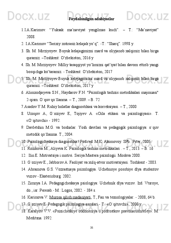 Foydalanilgan adabiyotlar
1. I.A.Karimov.   “Yuksak   ma’naviyat   yengilmas   kuch”.   –   T.:   “Ma’naviyat”
2008. 
2.   I.A.Karimov “Tarixiy xotirasiz kelajak yo‘q”. -T.: “Sharq”. 1998 y .
3.   Sh. M. Mirziyoyev. Buyuk kelajagimizni mard va oliyjanob xalqimiz bilan birga
quramiz. –Toshkent: O‘zbekiston, 2016 y 
4.  Sh. M. Mirziyoyev. Milliy taraqqiyot yo‘limizni qat’iyat bilan davom ettirib yangi
bosqichga ko‘taramiz. - Toshkent: O‘zbekiston, 2017
5.   Sh.   M.   Mirziyoyev.Buyuk   kelejagimizni   mard   va  oliyjanob   xalqimiz  bilan   birga
quramiz. –Toshkent: O‘zbekiston, 2017 y 
6.   Alimxodjayeva S.N., Haydarov F.N. "Psixologik tashxis metodikalari majmuasi"
2-qism.  O`quv qo`llanma. – T., 2009. – B. 72
7. Asadov Y.M. Ruhiy holatlar diagnostikasi va korreksiyasi. – T., 2000
8.   Uzoqov   A,   G`oziyev   E,   Tojiyev   A.   «Oila   etikasi   va   psixologiyasi».   T.
«O`qituvchi» - 1992.
9.   Davletshin   M.G.   va   boshalar.   Yosh   davrlari   va   pedagogik   psixologiya:   o`quv
metodik qo`llanma. T., 2004.
10.  Psixologicheskaya diagnostika / Pod red. M.K. Akimovoy. SPb.: Piter, 2005.
11.   Rozikova M., Aliyeva K. Psixologik tashxis meto dikalari . – T., 2013. – B. 16
12.   Ilin E. Motivatsiya i motivi. Seriya Mastera psixologii. Moskva 2000.
13.  G`oziyev E., Jabborov A. Faoliyat va xulq-atvor motivatsiyasi. Toshkent - 2003.
14.   Abramova   G.S.   Vozrastnaya   psixologiya.   Uchebnoye   posobiye   dlya   studentov
vuzov - Ekaterinburg. 2002.
15.   Zimnya I.A. Pedagogicheskaya psiologiya:  Uchebnik dlya vuzov.   Izd. Vtoroye,
do., isr. Pererab.- M.: Logos, 2002. - 384 s.
16.  Karimova V.   Murosa qilish madaniyati , T., Fan va texnologiyalar. - 2008, 64 b.
17.  G`oziyev E. Pedagogik psixologiya asoslari.- T.: «O`qituvchi», 2000 y.
18.   Karalyov V.V. «Psixicheskiye otkloneniya u podrostkov pravonarushiteley».   M.
Meditsna. 1992.
35 