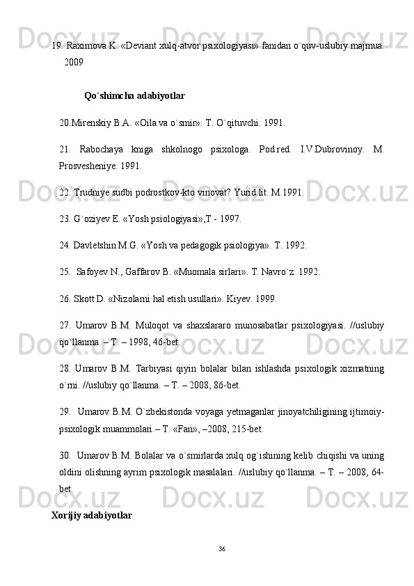 19.  Raximova K. «Deviant xulq-atvor psixologiyasi» fanidan o`quv-uslubiy majmua.
2009
Qo`shimcha adabiyotlar
20.Mirenskiy B.A. «Oila va o`smir». T. O`qituvchi. 1991.
21.   Rabochaya   kniga   shkolnogo   psixologa.   Pod.red.   I.V.Dubrovinoy.   M.
Prosvesheniye. 1991.
22. Trudniye sudbi podrostkov-kto vinovat? Yurid.lit. M.1991.
23. G`oziyev E. «Yosh psiologiyasi»,T - 1997.
24. Davletshin M.G. «Yosh va pedagogik psiologiya». T. 1992.
25.  Safoyev N., Gaffarov B. «Muomala sirlari». T. Navro`z. 1992.
26. Skott D. «Nizolarni hal etish usullari». Kiyev. 1999.
27.   Umarov   B.M.   Muloqot   va   shaxslararo   munosabatlar   psixologiyasi.   //uslubiy
qo`llanma. – T. – 1998, 46-bet.
28.   Umarov   B.M.   Tarbiyasi   qiyin   bolalar   bilan   ishlashda   psixologik   xizmatning
o`rni. //uslubiy qo`llanma. – T. – 2008, 86-bet.
29.   Umarov B.M. O`zbekistonda voyaga yetmaganlar jinoyatchiligining ijtimoiy-
psixologik muammolari.– T. «Fan», –2008, 215-bet.
30.  Umarov B.M. Bolalar va o`smirlarda xulq og`ishining kelib chiqishi va uning
oldini olishning ayrim psixologik masalalari. //uslubiy qo`llanma. – T. – 2008, 64-
bet.
Xorijiy adabiyotlar
36 