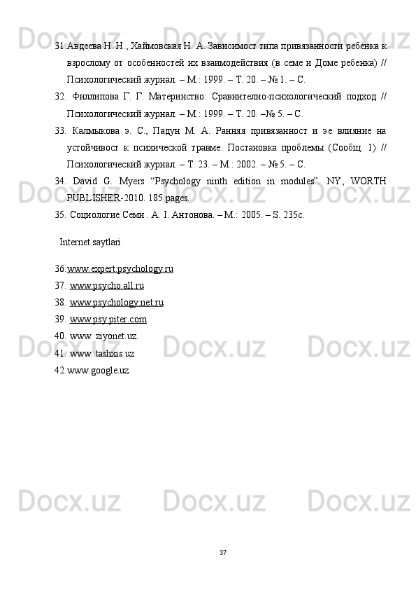 31. Авдѐѐва Н. Н., Хайм овская Н. А. Зависимост типа привязанности р	ѐбѐнка к
взрослому   от   особ	
ѐнност	ѐй   их   взаимод	ѐйствия   (в   с	ѐмѐ  и   Дом	ѐ  р	ѐбѐнка)   //
Психологич	
ѐский журнал. – М.: 1999. – Т. 20. – № 1. – С. 
32.   Филлипова   Г.   Г.   Мат	
ѐринство:   Сравнит	ѐлно-психологич	ѐский   подход   //
Психологич	
ѐский журнал. – М.: 1999. – Т. 20. –№ 5. – С. 
33.   Калмыкова   э.   С.,   Падун   М.   А.   Ранняя   привязанност   и   э	
ѐ  влияни	ѐ  на
устойчивост   к   психич	
ѐской   травм	ѐ:   Постановка   пробл	ѐмы   (Сообщ.   1)   //
Психологич	
ѐский журнал. – Т. 23. – М.: 2002. – № 5. – С.
34.   David   G.   Myers   “Psychology   ninth   edition   in   modules”.   NY ,   WORTH
PUBLISHER -2010. 185  pages . 
35.  Социологи
ѐ С	ѐми . A. I. Антонова. – M.: 2005. – S. 235c. 
Internet saytlari
36. www.expert.psychology.ru   
37.   www    .   psycho    .   all    .   ru   
38.   www    .   psychology.net.ru   
39.   www.psy.piter.com
40.  www. ziyonet.uz.
41.  www. tashxis.uz
42. www.google.uz
37 