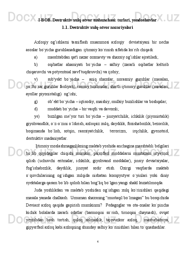 I-BOB. Destruktiv xulq atvor tushunchasi: turlari, yondoshuvlar
1.1. Destruktiv xulq-atvor nazariyalari
Axloqiy   og’ishlarni   tasniflash   muammosi   axloqiy     deviatsiyani   bir   necha
asoslar bo`yicha guruhlanadigan  ijtimoiy ko`rinish sifatida ko`rib chiqadi:
a) masshtabdan qat'i nazar ommaviy va shaxsiy og’ishlar ajratiladi;
b) oqibatlar   ahamiyati   bo`yicha   –   salbiy   (zararli   oqibatlar   keltirib
chiqaruvchi va potyentsial xavf tuqdiruvchi) va ijobiy;
v) sub'yekt   bo`yicha   –     aniq   shaxslar,   norasmiy   guruhlar   (masalan,
yo`lto`sar guruhlar faoliyati), rasmiy tuzilmalar, shartli ijtimoiy guruhlar (masalan,
ayollar piyonistaligi)  og’ishi;
g) ob’ekt bo`yicha – iqtisodiy, maishiy, mulkiy buzilishlar va boshqalar;
d) muddati bo`yicha – bir vaqtli va davomli;
ye) buzilgan   me’yor   turi   bo`yicha   –   jinoyatchilik,   ichkilik   (piyonistalik)
giyohvandlik, o`z-o`zini o`ldirish, axloqsiz xulq, daydilik, foxishabozlik, bezorilik,
boqimanda   bo`lish,   sotqin,   rasmiyatchilik,     terrorizm,     irqchilik,   gyenotsid,
destruktiv madaniyatlar.
 Ijtimoiy moslashmaganlikning maktab yoshida anchagina masshtabli belgilari
bo`lib   quyidagilar   chiqishi   mumkin:   psixofaol   moddalarni   muntazam   istye'mol
qilish   (uchuvchi   eritmalar,   ichkilik,   giyohvand   moddalar),   jinsiy   deviatsiyalar,
fog’ishabozlik,   daydilik,   jinoyat   sodir   etish.   Oxirgi   vaqtlarda   maktab
o`quvchilarining   og`ishgan   xulqida   nisbatan   kompyutyer   o`yinlari   yoki   diniy
syektalarga qaram bo`lib qolish bilan bog’liq bo`lgan yangi shakl kuzatilmoqda.
Juda   yoshlikdan   va   maktab   yoshidan   og`ishgan   xulq   ko`rinishlari   qaqidagi
masala yanada chalkash.  Umuman shaxsning “mustaqil bo`lmagan” bu bosqichida
Deviant   axloq   qaqida   gapirish   mumkinmi?     Pedagoglar   va   ota-onalar   ko`pincha
kichik   bolalarda   zararli   odatlar   (barmoqini   so`rish,   tirnoqini   chaynash),   ovqat
yeyishdan   bosh   tortish,   quloq   solmaslik,   tajovuzkor   axloq,     masturbatsiya,
gipyerfaol axloq kabi axloqning shunday salbiy ko`rinishlari bilan to`qnashadilar.
4 