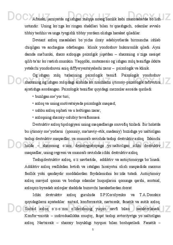 Afsuski,  jamiyatda og`ishgan xulqqa nosog’lomlik kabi munosabatda bo`lish
ustundir.   Uning   ko`zga   ko`ringan   shakllari   bilan   to`qnashgach,   odamlar   avvalo
tibbiy tashhis va unga tyegishli tibbiy yordam olishga harakat qiladilar.  
Deviant   axloq   masalalari   bo`yicha   ilmiy   adabiyotlarda   birmuncha   ishlab
chiqilgan   va   anchagina   odatlangan     klinik   yondoshuv   hukmronlik   qiladi.   Ayni
damda   ma'lumki,   shaxs   axloqiga   psixolgik   jiqatdan   –   shaxsning   o`ziga   nasiqat
qilib ta'sir ko`rsatish mumkin. Yaqqolki, mutaxassis og`ishgan xulq tasnifiga ikkita
yetakchi yondoshuvni aniq diffyeryentsiyalashi zarur –  psixologik va klinik.
Og`ishgan   xulq   turlarining   psixologik   tasnifi.   Psixologik   yondoshuv
shaxsning og`ishgan xulqidagi alohida ko`rinishlarni ijtimoiy-psixologik tafovutini
ajratishga asoslangan. Psixologik tasniflar quyidagi mezonlar asosida quriladi:
• buzilgan me’yor turi;
• axloq va uning motivatsiyada psixologik maqsad;
• ushbu axloq oqibati va u keltirgan zarar;
• axloqning shaxsiy-uslubiy tavsifnomasi.
Destruktiv axloq tipologiyasi uning maqsadlariga muvofiq tiziladi. Bir holatda
bu ijtimoiy me’yorlarni  (qonuniy, ma'naviy-etik, madaniy) buzishga yo`naltirilgan
tashqi destruktiv maqsadlar  va munosib ravishda tashqi destruktiv axloq.  Ikkinchi
holda   –   shaxsning   o`zini   dezintegratsiyaga   yo`naltirilgan   ichki   destruktiv
maqsadlar, uning regressi va munosib ravishda ichki destruktiv axloq. 
Tashqidestruktiv   axloq,   o`z   navbatida,     addiktiv   va   antiijtimoiyga   bo`linadi.
Addiktiv   axloq   reallikdan   ketish   va   istalgan   hissiyotni   olish   maqsadida   maxsus
faollik   yoki   qandaydir   moddalardan   foydalanishni   ko`zda   tutadi.   Antiijtimoiy
axloq   mavjud   qonun   va   boshqa   odamlar   huquqlarini   qonunga   qarshi,   asotsial,
axloqsiz-byeadab axloqlar shaklida buzuvchi harakatlardan iborat.
Ichki   destruktiv   axloq   guruhida   S.P.Korolyenko   va   T.A.Donskix
quyidagilarni   ajratadilar:   suitsid,   konformistik,   nartsissik,   fanatik   va   autik   axloq.
Suitsid   axloq   o`z-o`zini   o`ldirishning   yuqori   xavfi   bilan     xarakterlanadi.
Konfor¬mistik   –   individuallikka   muqtoj,   faqat   tashqi   avtorityetga   yo`naltirilgan
axloq.   Nartsissik   –   shaxsiy   buyukligi   tuyqusi   bilan   boshqariladi.   Fanatik   –
5 