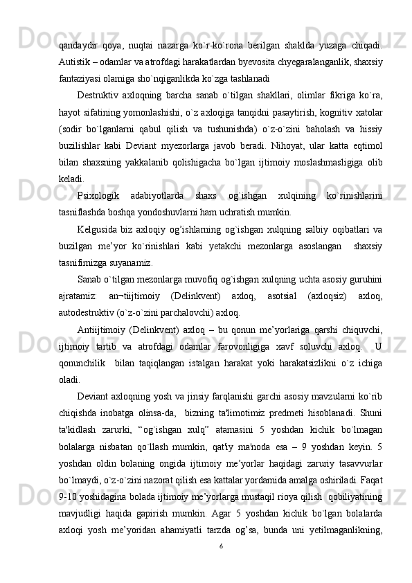 qandaydir   qoya,   nuqtai   nazarga   ko`r-ko`rona   berilgan   shaklda   yuzaga   chiqadi.
Autistik – odamlar va atrofdagi harakatlardan byevosita chyegaralanganlik, shaxsiy
fantaziyasi olamiga sho`nqiganlikda ko`zga tashlanadi
Destruktiv   axloqning   barcha   sanab   o`tilgan   shakllari,   olimlar   fikriga   ko`ra,
hayot sifatining yomonlashishi, o`z axloqiga tanqidni pasaytirish, kognitiv xatolar
(sodir   bo`lganlarni   qabul   qilish   va   tushunishda)   o`z-o`zini   baholash   va   hissiy
buzilishlar   kabi   Deviant   myezorlarga   javob   beradi.   Nihoyat,   ular   katta   eqtimol
bilan   shaxsning   yakkalanib   qolishigacha   bo`lgan   ijtimoiy   moslashmasligiga   olib
keladi. 
Psixologik   adabiyotlarda   shaxs   og`ishgan   xulqining   ko`rinishlarini
tasniflashda boshqa yondoshuvlarni ham uchratish mumkin.  
Kelgusida   biz   axloqiy   og’ishlarning   og`ishgan   xulqning   salbiy   oqibatlari   va
buzilgan   me’yor   ko`rinishlari   kabi   yetakchi   mezonlarga   asoslangan     shaxsiy
tasnifimizga suyanamiz. 
Sanab o`tilgan mezonlarga muvofiq og`ishgan xulqning uchta asosiy guruhini
ajratamiz:   an¬tiijtimoiy   (Delinkvent)   axloq,   asotsial   (axloqsiz)   axloq,
autodestruktiv (o`z-o`zini parchalovchi) axloq.
Antiijtimoiy   (Delinkvent)   axloq   –   bu   qonun   me’yorlariga   qarshi   chiquvchi,
ijtimoiy   tartib   va   atrofdagi   odamlar   farovonligiga   xavf   soluvchi   axloq.     U
qonunchilik     bilan   taqiqlangan   istalgan   harakat   yoki   harakatsizlikni   o`z   ichiga
oladi. 
Deviant axloqning yosh va jinsiy farqlanishi  garchi  asosiy mavzularni ko`rib
chiqishda   inobatga   olinsa-da,     bizning   ta'limotimiz   predmeti   hisoblanadi.   Shuni
ta'kidlash   zarurki,   “og`ishgan   xulq”   atamasini   5   yoshdan   kichik   bo`lmagan
bolalarga   nisbatan   qo`llash   mumkin,   qat'iy   ma'noda   esa   –   9   yoshdan   keyin.   5
yoshdan   oldin   bolaning   ongida   ijtimoiy   me’yorlar   haqidagi   zaruriy   tasavvurlar
bo`lmaydi, o`z-o`zini nazorat qilish esa kattalar yordamida amalga oshiriladi. Faqat
9-10 yoshidagina bolada ijtimoiy me’yorlarga mustaqil rioya qilish  qobiliyatining
mavjudligi   haqida   gapirish   mumkin.   Agar   5   yoshdan   kichik   bo`lgan   bolalarda
axloqi   yosh   me’yoridan   ahamiyatli   tarzda   og’sa,   bunda   uni   yetilmaganlikning,
6 