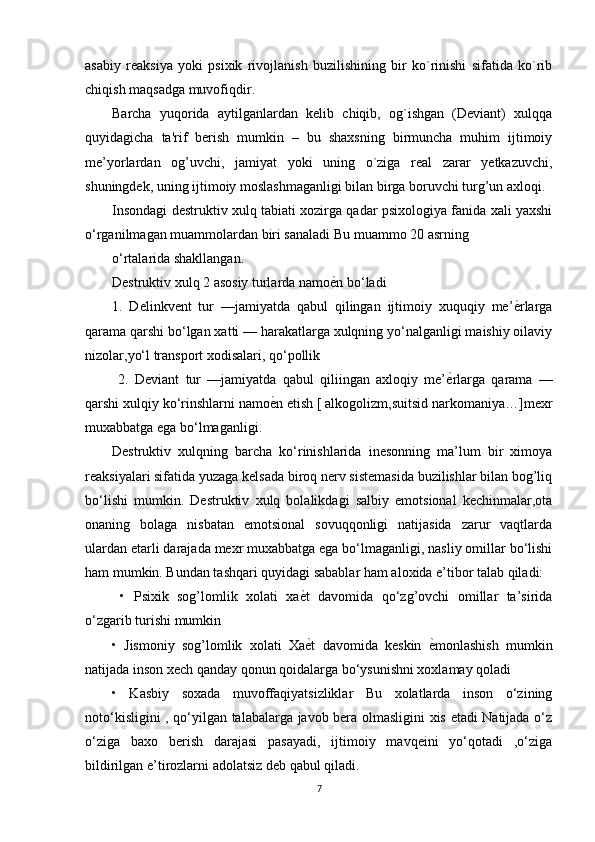 asabiy   reaksiya   yoki   psixik   rivojlanish   buzilishining   bir   ko`rinishi   sifatida   ko`rib
chiqish maqsadga muvofiqdir. 
Barcha   yuqorida   aytilganlardan   kelib   chiqib,   og`ishgan   (Deviant)   xulqqa
quyidagicha   ta'rif   berish   mumkin   –   bu   shaxsning   birmuncha   muhim   ijtimoiy
me’yorlardan   og’uvchi,   jamiyat   yoki   uning   o`ziga   real   zarar   yetkazuvchi,
shuningdek, uning ijtimoiy moslashmaganligi bilan birga boruvchi turg’un axloqi.
Insondagi destruktiv xulq tabiati xozirga qadar psixologiya fanida xali yaxshi
o‘rganilmagan muammolardan biri sanaladi Bu muammo 20 asrning
o‘rtalarida shakllangan.
Destruktiv xulq 2 asosiy turlarda namoѐDn bo‘ladi 
1.   Delinkvent   tur   —jamiyatda   qabul   qilingan   ijtimoiy   xuquqiy   me’	
ѐDrlarga
qarama qarshi bo‘lgan xatti — harakatlarga xulqning yo‘nalganligi maishiy oilaviy
nizolar,yo‘l transport xodisalari, qo‘pollik
  2.   Deviant   tur   —jamiyatda   qabul   qiliingan   axloqiy   me’	
ѐDrlarga   qarama   —
qarshi xulqiy ko‘rinshlarni namo	
ѐDn etish [ alkogolizm,suitsid narkomaniya…]mexr
muxabbatga ega bo‘lmaganligi. 
Destruktiv   xulqning   barcha   ko‘rinishlarida   inesonning   ma’lum   bir   ximoya
reaksiyalari sifatida yuzaga kelsada biroq nerv sistemasida buzilishlar bilan bog’liq
bo‘lishi   mumkin.   Destruktiv   xulq   bolalikdagi   salbiy   emotsional   kechinmalar,ota
onaning   bolaga   nisbatan   emotsional   sovuqqonligi   natijasida   zarur   vaqtlarda
ulardan etarli darajada mexr muxabbatga ega bo‘lmaganligi, nasliy omillar bo‘lishi
ham mumkin. Bundan tashqari quyidagi sabablar ham aloxida e’tibor talab qiladi:
  •   Psixik   sog’lomlik   xolati   xa	
ѐDt   davomida   qo‘zg’ovchi   omillar   ta’sirida
o‘zgarib turishi mumkin 
•   Jismoniy   sog’lomlik   xolati   Xa
ѐDt   davomida   keskin  	ѐDmonlashish   mumkin
natijada inson xech qanday qonun qoidalarga bo‘ysunishni xoxlamay qoladi 
•   Kasbiy   soxada   muvoffaqiyatsizliklar   Bu   xolatlarda   inson   o‘zining
noto‘kisligini , qo‘yilgan talabalarga javob bera olmasligini xis etadi Natijada o‘z
o‘ziga   baxo   berish   darajasi   pasayadi,   ijtimoiy   mavqeini   yo‘qotadi   ,o‘ziga
bildirilgan e’tirozlarni adolatsiz deb qabul qiladi.
7 