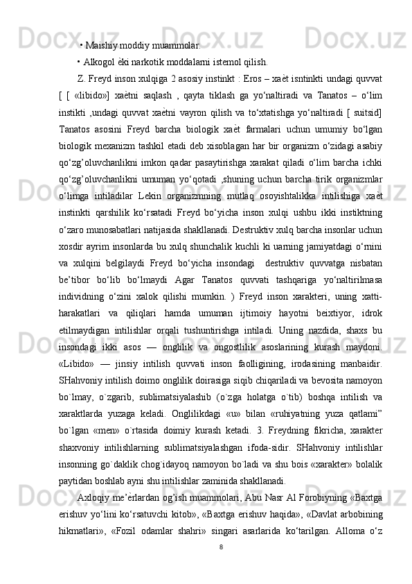  • Maishiy moddiy muammolar. 
• Alkogol ѐDki narkotik moddalarni istemol qilish. 
Z. Freyd inson xulqiga 2 asosiy instinkt : Eros – xa	
ѐDt isntinkti undagi quvvat
[   [   «libido»]   xa	
ѐDtni   saqlash   ,   qayta   tiklash   ga   yo‘naltiradi   va   Tanatos   –   o‘lim
instikti   ,undagi   quvvat   xa	
ѐDtni   vayron   qilish   va   to‘xtatishga   yo‘naltiradi   [   suitsid]
Tanatos   asosini   Freyd   barcha   biologik   xa	
ѐDt   farmalari   uchun   umumiy   bo‘lgan
biologik mexanizm  tashkil  etadi  deb  xisoblagan  har  bir  organizm  o‘zidagi  asabiy
qo‘zg’oluvchanlikni   imkon   qadar   pasaytirishga   xarakat   qiladi   o‘lim   barcha   ichki
qo‘zg’oluvchanlikni   umuman   yo‘qotadi   ,shuning   uchun   barcha   tirik   organizmlar
o‘limga   intiladilar   Lekin   organizmning   mutlaq   osoyishtalikka   intilishiga   xa	
ѐDt
instinkti   qarshilik   ko‘rsatadi   Freyd   bo‘yicha   inson   xulqi   ushbu   ikki   instiktning
o‘zaro munosabatlari natijasida shakllanadi. Destruktiv xulq barcha insonlar uchun
xosdir  ayrim  insonlarda  bu xulq shunchalik kuchli  ki  uarning jamiyatdagi  o‘rnini
va   xulqini   belgilaydi   Freyd   bo‘yicha   insondagi     destruktiv   quvvatga   nisbatan
be’tibor   bo‘lib   bo‘lmaydi   Agar   Tanatos   quvvati   tashqariga   yo‘naltirilmasa
individning   o‘zini   xalok   qilishi   mumkin.   )   Freyd   inson   xarakteri,   uning   xatti-
harakatlari   va   qiliqlari   hamda   umuman   ijtimoiy   hayotni   beixtiyor,   idrok
etilmaydigan   intilishlar   orqali   tushuntirishga   intiladi.   Uning   nazdida,   shaxs   bu
insondagi   ikki   asos   —   onglilik   va   ongostlilik   asoslarining   kurash   maydoni.
«Libido»   —   jinsiy   intilish   quvvati   inson   faolligining,   irodasining   manbaidir.
SHahvoniy intilish doimo onglilik doirasiga siqib chiqariladi va bevosita namoyon
bo`lmay,   o`zgarib,   sublimatsiyalashib   (o`zga   holatga   o`tib)   boshqa   intilish   va
xaraktlarda   yuzaga   keladi.   Onglilikdagi   «u»   bilan   «ruhiyatning   yuza   qatlami”
bo`lgan   «men»   o`rtasida   doimiy   kurash   ketadi.   3.   Freydning   fikricha,   xarakter
shaxvoniy   intilishlarning   sublimatsiyalashgan   ifoda-sidir.   SHahvoniy   intilishlar
insonning go`daklik chog`idayoq namoyon bo`ladi va shu bois «xarakter» bolalik
paytidan boshlab ayni shu intilishlar zaminida shakllanadi.
Axloqiy me’	
ѐDrlardan og’ish muammolari, Abu Nasr Al Forobiyning «Baxtga
erishuv  yo‘lini  ko‘rsatuvchi  kitob», «Baxtga  erishuv  haqida», «Davlat  arbobining
hikmatlari»,   «Fozil   odamlar   shahri»   singari   asarlarida   ko‘tarilgan.   Alloma   o‘z
8 