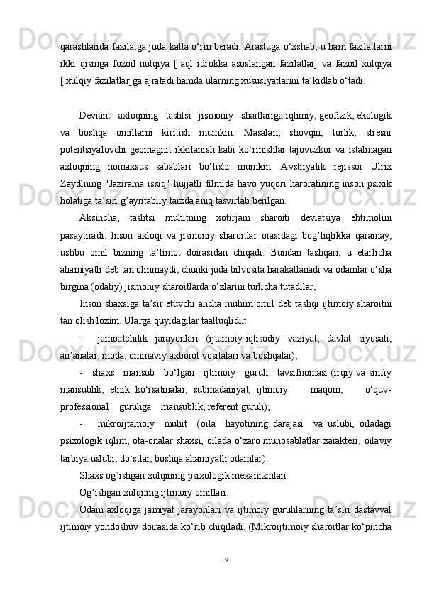 qarashlarida fazilatga juda katta o‘rin beradi. Arastuga o‘xshab, u ham fazilatlarni
ikki   qismga   fozoil   nutqiya   [   aql   idrokka   asoslangan   fazilatlar]   va   fazoil   xulqiya
[ xulqiy fazilatlar]ga ajratadi hamda ularning xususiyatlarini ta’kidlab o‘tadi. 
Deviant   axloqning   tashtsi   jismoniy   shartlariga iqlimiy, geofizik, ekologik
va   boshqa   omillarni   kiritish   mumkin.   Masalan,   shovqin,   torlik,   stresni
potentsiyalovchi   geomagnit   ikkilanish   kabi   ko‘rinishlar   tajovuzkor   va   istalmagan
axloqning   nomaxsus   sabablari   bo‘lishi   mumkin.   Avstriyalik   rejissor   Ulrix
Zaydlning   "Jazirama   issiq"   hujjatli   filmida   havo   yuqori   haroratining   inson   psixik
holatiga ta’siri g’ayritabiiy tarzda aniq tasvirlab berilgan.
Aksincha,   tashtsi   muhitning   xotirjam   sharoiti   deviatsiya   ehtimolini
pasaytiradi.   Inson   axloqi   va   jismoniy   sharoitlar   orasidagi   bog’liqlikka   qaramay,
ushbu   omil   bizning   ta’limot   doirasidan   chiqadi.   Bundan   tashqari,   u   etarlicha
ahamiyatli deb tan olinmaydi, chunki juda bilvosita harakatlanadi va odamlar o‘sha
birgina (odatiy) jismoniy sharoitlarda o‘zlarini turlicha tutadilar,
Inson shaxsiga ta’sir etuvchi ancha muhim omil deb tashqi ijtimoiy sharoitni
tan olish lozim. Ularga quyidagilar taalluqlidir:
-     jamoatchilik   jarayonlari   (ijtamoiy-iqtisodiy   vaziyat,   davlat   siyosati,
an’analar, moda, ommaviy axborot vositalari va boshqalar);
-     shaxs     mansub     bo‘lgan     ijtimoiy     guruh     tavsifnomasi (irqiy va sinfiy
mansublik,   etnik   ko‘rsatmalar,   submadaniyat,   ijtimoiy         maqom,         o‘quv-
professional    guruhga    mansublik, referent guruh);
-       mikroijtamoiy     muhit     (oila     hayotining   darajasi     va   uslubi,   oiladagi
psixologik iqlim, ota-onalar  shaxsi, oilada o‘zaro munosablatlar  xarakteri, oilaviy
tarbiya uslubi, do‘stlar, boshqa ahamiyatli odamlar).
Shaxs og`ishgan xulqining psixologik mexanizmlari
Og’ishgan xulqning ijtimoiy omillari.
Odam   axloqiga  jamiyat  jarayonlari   va  ijtimoiy  guruhlarning  ta’siri   dastavval
ijtimoiy yondoshuv doirasida ko‘rib chiqiladi. (Mikroijtimoiy sharoitlar ko‘pincha
9 