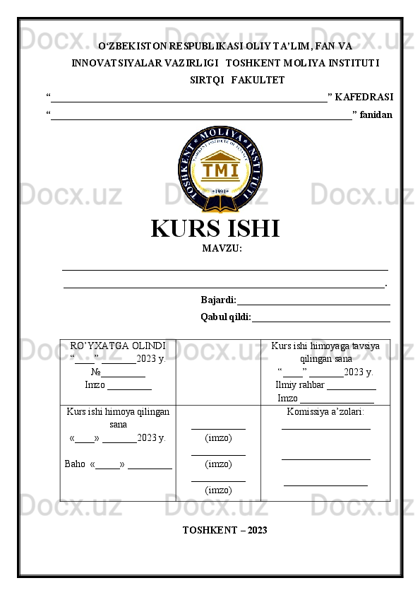 O ZBEKISTON RESPUBLIKASI ʻ OLIY TA’LIM , FAN VA
INNOVATSIYALAR VAZIRLIGI    TOSHKENT  MOLIYA INSTITUTI
SIRTQI   FAKULTET
“________________________________________________________”  KAFEDRASI
“ _____________________________________________________________ ” fanidan
               
KURS ISHI
МАVZU:
__________________________________________________________________
_________________________________________________________________.
Bajardi:____________ ______ _____________
Qabul qildi:____________________________
RO’YXATGA OLINDI
“ ____ ”  _______20 23  y.
№_________
Imzo _________ Kurs ishi himoya ga tavsiya
qilingan sana
“____” _______20 23  y.
Ilmiy rahbar __ ________
Imzo _______________
Kurs ishi himoya qilingan
sana
«____» _______202 3   y .
Baho   « _____ »  _________ ___________
( imzo )
_ _ _________
( imzo )
___________
( imzo ) Komissiya a’zolari :
__________________
_________________ _
_________________
TOSHKENT – 20 23 