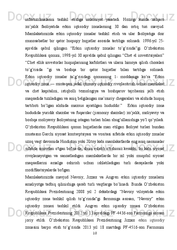 infratuzilmalarini   tashkil   etishga   imkoniyat   yaratadi.   Hozirgi   kunda   xalqaro
xo’jalik   faoliyatida   erkin   iqtisodiy   zonalarning   30   dan   ortiq   turi   mavjud.
Mamlakatimizda   erkin   iqtisodiy   zonalar   tashkil   etish   va   ular   faoliyatiga   doir
munosabatlar   bir   qator   huquqiy   hujjatlar   asosida   tartibga   solinadi.   1996-yil   25-
aprelda   qabul   qilingan   “Erkin   iqtisodiy   zonalar   to’g’risida”gi   O’zbekiston
Respublikasi  qonuni, 1998-yil 30 aprelda qabul qilingan “Сhet el investitsiyalari”
“Chet   ellik invеstorlar   huquqlarining  kafolotlari  va  ularni  himoya  qilish  choralari
to’g’risida   ”gi   va   boshqa   bir   qator   hujjatlar   bilan   tartibga   solinadi.
Erkin   iqtisodiy   zonalar   to’g’risidagi   qonunning   1-   moddasiga   ko’ra   “Erkin
iqtisodiy zona —   mintaqani jadal ijtimoiy-iqtisodiy rivojlantirish uchun mamlakat
va   chet   kapitalini,   istiqbolli   texnologiya   va   boshqaruv   tajribasini   jalb   etish
maqsadida tuziladigan va   aniq belgilangan ma’muriy chegaralari va alohida huquq
tartiboti   bo’lgan   alohida   maxsus   ajratilgan   hududdir.”     Erkin   iqtisodiy   zona
hududida yuridik shaxslar  va   fuqarolar (jismoniy shaxslar) xo’jalik, moliyaviy va
boshqa moliyaviy faoliyatning   istagan turlari bilan shug’ullanishiga yo’l qo’yiladi.
O’zbekiston   Respublikasi   qonun   hujjatlarida   man   etilgan   faoliyat   turlari   bundan
mustasno.Garchi  siyosat  kontseptsiyasi  va vositasi  sifatida erkin iqtisodiy zonalar
uzoq   vaqt davomida Hindiston yoki Xitoy kabi mamlakatlarda eng aniq namunalar
sifatida sinovdan o'tgan bo'lsa-da, shuni eslatib o'tishimiz kerakki, bu kabi siyosat
rivojlanayotgan   va   sanoatlashgan   mamlakatlarda   bir   xil   yoki   muqobil   siyosat
maqsadlarini   amalga   oshirish   uchun   ishlatiladigan   turli   darajalarda   yoki
modifikatsiyalarda bo'lgan.
Mamlakatimizda   mavjud   Navoiy,   Jizzax   va   Angren   erkin   iqtisodiy   zonalarni
amaliyotga   tadbiq   qilinishiga   qarab   turli   vaqtlarga   bo’linadi.   Bunda   O’zbekiston
Respublikasi   Prezidentining   2008   yil   2   dekabrdagi   “Navoiy   viloyatida   erkin
iqtisodiy   zona   tashkil   qilish   to’g’risida”gi   farmoniga   asosan,   “Navoiy”   erkin
iqtisodiy   zonasi   tashkil   etildi.   Angren   erkin   iqisodiy   zonasi   O’zbekiston
Respublikasi Prezidentining 2012 yil 13 apreldagi PF-4436-son Farmoniga asosan
joriy   etildi.   O’zbekiston   Respublikasi   Prezidentining   Jizzax   erkin   iqtisodiy
zonasini   barpo   etish   to’g’risida   2013   yil   18   martdagi   PF-4516-son   Farmonini
10