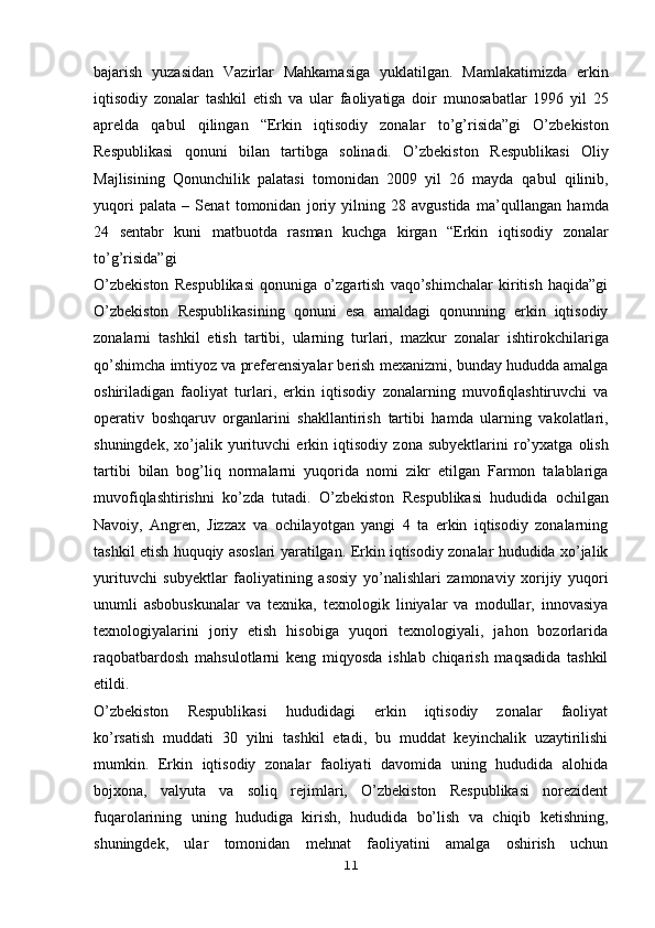bajarish   yuzasidan   Vazirlar   Mahkamasiga   yuklatilgan.   Mamlakatimizda   erkin
iqtisodiy   zonalar   tashkil   etish   va   ular   faoliyatiga   doir   munosabatlar   1996   yil   25
aprelda   qabul   qilingan   “Erkin   iqtisodiy   zonalar   to’g’risida”gi   O’zbekiston
Respublikasi   qonuni   bilan   tartibga   solinadi.   O’zbekiston   Respublikasi   Oliy
Majlisining   Qonunchilik   palatasi   tomonidan   2009   yil   26   mayda   qabul   qilinib,
yuqori   palata   –   Senat   tomonidan   joriy   yilning   28   avgustida   ma’qullangan   hamda
24   sentabr   kuni   matbuotda   rasman   kuchga   kirgan   “Erkin   iqtisodiy   zonalar
to’g’risida”gi  
O’zbekiston   Respublikasi   qonuniga   o’zgartish   vaqo’shimchalar   kiritish   haqida”gi
O’zbekiston   Respublikasining   qonuni   esa   amaldagi   qonunning   erkin   iqtisodiy
zonalarni   tashkil   etish   tartibi,   ularning   turlari,   mazkur   zonalar   ishtirokchilariga
qo’shimcha imtiyoz va preferensiyalar berish   mexanizmi, bunday hududda amalga
oshiriladigan   faoliyat   turlari,   erkin   iqtisodiy   zonalarning   muvofiqlashtiruvchi   va
operativ   boshqaruv   organlarini   shakllantirish   tartibi   hamda   ularning   vakolatlari,
shuningdek,   xo’jalik   yurituvchi   erkin  iqtisodiy   zona   subyektlarini   ro’yxatga   olish
tartibi   bilan   bog’liq   normalarni   yuqorida   nomi   zikr   etilgan   Farmon   talablariga
muvofiqlashtirishni   ko’zda   tutadi.   O’zbekiston   Respublikasi   hududida   ochilgan
Navoiy,   Angren,   Jizzax   va   ochilayotgan   yangi   4   ta   erkin   iqtisodiy   zonalarning
tashkil etish huquqiy asoslari   yaratilgan. Erkin iqtisodiy zonalar hududida xo’jalik
yurituvchi   subyektlar   faoliyatining   asosiy   yo’nalishlari   zamonaviy   xorijiy   yuqori
unumli   asbobuskunalar   va   texnika,   texnologik   liniyalar   va   modullar,   innovasiya
texnologiyalarini   joriy   etish   hisobiga   yuqori   texnologiyali,   jahon   bozorlarida
raqobatbardosh   mahsulotlarni   keng   miqyosda   ishlab   chiqarish   maqsadida   tashkil
etildi.
O’zbekiston   Respublikasi   hududidagi   erkin   iqtisodiy   zonalar   faoliyat
ko’rsatish   muddati   30   yilni   tashkil   etadi,   bu   muddat   keyinchalik   uzaytirilishi
mumkin.   Erkin   iqtisodiy   zonalar   faoliyati   davomida   uning   hududida   alohida
bojxona,   valyuta   va   soliq   rejimlari,   O’zbekiston   Respublikasi   norezident
fuqarolarining   uning   hududiga   kirish,   hududida   bo’lish   va   chiqib   ketishning,
shuningdek,   ular   tomonidan   mehnat   faoliyatini   amalga   oshirish   uchun
11
