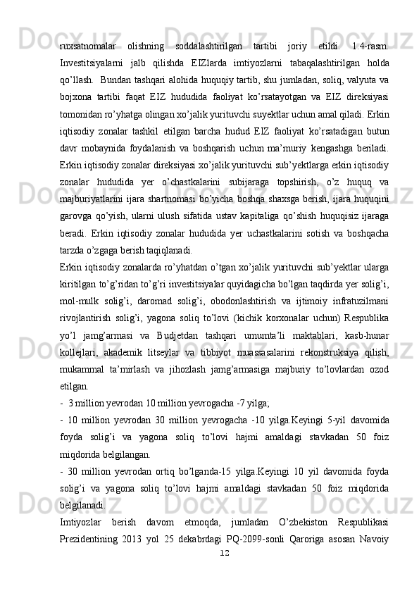 ruxsatnomalar   olishning   soddalashtirilgan   tartibi   joriy   etildi.   1.4-rasm.
Investitsiyalarni   jalb   qilishda   EIZlarda   imtiyozlarni   tabaqalashtirilgan   holda
qo’llash.     Bundan tashqari alohida huquqiy tartib, shu jumladan, soliq, valyuta va
bojxona   tartibi   faqat   EIZ   hududida   faoliyat   ko’rsatayotgan   va   EIZ   direksiyasi
tomonidan ro’yhatga olingan xo’jalik yurituvchi suyektlar uchun amal qiladi.   Erkin
iqtisodiy   zonalar   tashkil   etilgan   barcha   hudud   EIZ   faoliyat   ko’rsatadigan   butun
davr   mobaynida   foydalanish   va   boshqarish   uchun   ma’muriy   kengashga   beriladi.
Erkin iqtisodiy zonalar direksiyasi xo’jalik yurituvchi sub’yektlarga erkin iqtisodiy
zonalar   hududida   yer   o’chastkalarini   subijaraga   topshirish,   o’z   huquq   va
majburiyatlarini   ijara  shartnomasi  bo’yicha  boshqa  shaxsga   berish,  ijara huquqini
garovga   qo’yish,   ularni   ulush   sifatida   ustav   kapitaliga   qo’shish   huquqisiz   ijaraga
beradi.   Erkin   iqtisodiy   zonalar   hududida   yer   uchastkalarini   sotish   va   boshqacha
tarzda o’zgaga berish taqiqlanadi.
Erkin iqtisodiy zonalarda ro’yhatdan o’tgan xo’jalik yurituvchi sub’yektlar ularga
kiritilgan   to’g’ridan to’g’ri investitsiyalar quyidagicha bo’lgan taqdirda yer solig’i,
mol-mulk   solig’i,   daromad   solig’i,   obodonlashtirish   va   ijtimoiy   infratuzilmani
rivojlantirish   solig’i,   yagona   soliq   to’lovi   (kichik   korxonalar   uchun)   Respublika
yo’l   jamg’armasi   va   Budjetdan   tashqari   umumta’li   maktablari,   kasb-hunar
kollejlari,   akademik   litseylar   va   tibbiyot   muassasalarini   rekonstruksiya   qilish,
mukammal   ta’mirlash   va   jihozlash   jamg’armasiga   majburiy   to’lovlardan   ozod
etilgan.
-  3 million yevrodan 10 million yevrogacha -7 yilga;
-   10   million   yevrodan   30   million   yevrogacha   -10   yilga.Keyingi   5-yil   davomida
foyda   solig’i   va   yagona   soliq   to’lovi   hajmi   amaldagi   stavkadan   50   foiz
miqdorida belgilangan.
-   30   million   yevrodan   ortiq   bo’lganda-15   yilga.Keyingi   10   yil   davomida   foyda
solig’i   va   yagona   soliq   to’lovi   hajmi   amaldagi   stavkadan   50   foiz   miqdorida
belgilanadi.
Imtiyozlar   berish   davom   etmoqda,   jumladan   O’zbekiston   Respublikasi
Prezidentining   2013   yol   25   dekabrdagi   PQ-2099-sonli   Qaroriga   asosan   Navoiy
12