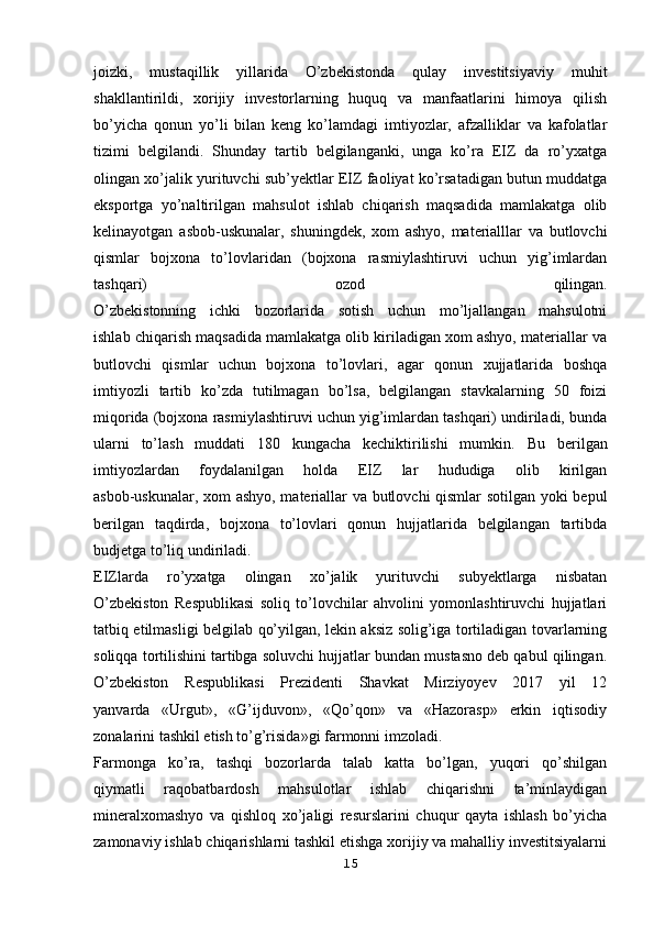 joizki,   mustaqillik   yillarida   O’zbekistonda   qulay   investitsiyaviy   muhit
shakllantirildi,   xorijiy   investorlarning   huquq   va   manfaatlarini   himoya   qilish
bo’yicha   qonun   yo’li   bilan   keng   ko’lamdagi   imtiyozlar,   afzalliklar   va   kafolatlar
tizimi   belgilandi.   Shunday   tartib   belgilanganki,   unga   ko’ra   EIZ   da   ro’yxatga
olingan xo’jalik   yurituvchi sub’yektlar EIZ faoliyat ko’rsatadigan butun muddatga
eksportga   yo’naltirilgan   mahsulot   ishlab   chiqarish   maqsadida   mamlakatga   olib
kelinayotgan   asbob-uskunalar,   shuningdek,   xom   ashyo,   materialllar   va   butlovchi
qismlar   bojxona   to’lovlaridan   (bojxona   rasmiylashtiruvi   uchun   yig’imlardan
tashqari)   ozod   qilingan.
O’zbekistonning   ichki   bozorlarida   sotish   uchun   mo’ljallangan   mahsulotni
ishlab chiqarish maqsadida mamlakatga olib kiriladigan xom ashyo, materiallar va
butlovchi   qismlar   uchun   bojxona   to’lovlari,   agar   qonun   xujjatlarida   boshqa
imtiyozli   tartib   ko’zda   tutilmagan   bo’lsa,   belgilangan   stavkalarning   50   foizi
miqorida (bojxona rasmiylashtiruvi uchun yig’imlardan tashqari) undiriladi, bunda
ularni   to’lash   muddati   180   kungacha   kechiktirilishi   mumkin.   Bu   berilgan
imtiyozlardan   foydalanilgan   holda   EIZ   lar   hududiga   olib   kirilgan
asbob-uskunalar, xom ashyo, materiallar va butlovchi qismlar sotilgan yoki bepul
berilgan   taqdirda,   bojxona   to’lovlari   qonun   hujjatlarida   belgilangan   tartibda
budjetga to’liq undiriladi.
EIZlarda   ro’yxatga   olingan   xo’jalik   yurituvchi   subyektlarga   nisbatan
O’zbekiston   Respublikasi   soliq   to’lovchilar   ahvolini   yomonlashtiruvchi   hujjatlari
tatbiq etilmasligi belgilab qo’yilgan, lekin aksiz solig’iga tortiladigan tovarlarning
soliqqa tortilishini tartibga soluvchi hujjatlar bundan mustasno deb qabul qilingan.
O’zbekiston   Respublikasi   Prezidenti   Shavkat   Mirziyoyev   2017   yil   12
yanvarda   «Urgut»,   «G’ijduvon»,   «Qo’qon»   va   «Hazorasp»   erkin   iqtisodiy
zonalarini tashkil etish to’g’risida»gi farmonni imzoladi.
Farmonga   ko’ra,   tashqi   bozorlarda   talab   katta   bo’lgan,   yuqori   qo’shilgan
qiymatli   raqobatbardosh   mahsulotlar   ishlab   chiqarishni   ta’minlaydigan
mineralxomashyo   va   qishloq   xo’jaligi   resurslarini   chuqur   qayta   ishlash   bo’yicha
zamonaviy ishlab chiqarishlarni tashkil etishga xorijiy va mahalliy investitsiyalarni
15