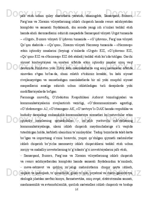 jalb   etish   uchun   qulay   sharoitlarni   yaratish,   shuningdek,   Samarqand,   Buxoro,
Farg’ona   va   Xorazm   viloyatlarining   ishlab   chiqarish   hamda   resurs   salohiyatidan
kompleks   va   samarali   foydalanish,   shu   asosda   yangi   ish   o’rinlari   tashkil   etish
hamda aholi daromadlarini oshirish maqsadida Samarqand viloyati Urgut tumanida
– «Urgut», Buxoro viloyati G’ijduvon tumanida – «G’ijduvon», Farg’ona viloyati
Qo’qon shahrida – «Qo’qon», Xorazm  viloyati  Hazorasp tumanida – «Hazorasp»
erkin   iqtisodiy   zonalarini   (keyingi   o’rinlarda   «Urgut»   EIZ,   «G’ijduvon»   EIZ,
«Qo’qon» EIZ va «Hazorasp» EIZ deb ataladi) tashkil etish ko’zda tutilgan. Garchi
siyosat   kontseptsiyasi   va   vositasi   sifatida   erkin   iqtisodiy   zonalar   uzoq   vaqt
davomida   Hindiston   yoki   Xitoy   kabi   mamlakatlarda   eng   aniq   namunalar   sifatida
sinovdan   o'tgan   bo'lsa-da,   shuni   eslatib   o'tishimiz   kerakki,   bu   kabi   siyosat
rivojlanayotgan   va   sanoatlashgan   mamlakatlarda   bir   xil   yoki   muqobil   siyosat
maqsadlarini   amalga   oshirish   uchun   ishlatiladigan   turli   darajalarda   yoki
modifikatsiyalarda bo'lgan.
Farmonga   muvofiq,   O’zbekiston   Respublikasi   Axborot   texnologiyalari   va
kommunikatsiyalarini   rivojlantirish   vazirligi,   «O’zkommunxizmat»   agentligi,
«O’zbekenergo» AJ, «O’ztransgaz» AK, «O’zavtoyo’l» DAK hamda respublika va
hududiy   darajadagi   muhandislik-kommunikatsiya   xizmatlari   ko’rsatuvchilar   erkin
iqtisodiy   zonalarning   qatnashchilari   –   xo’jalik   yurituvchi   sub’ektlarning
kommunikatsiyalarga,   ularni   ishlab   chiqarish   maydonchalariga   o’z   vaqtida
tutashtirgan holda, kafolatli ulanishini ta’minlaydilar.   Tashqi bozorlarda talab katta
bo’lgan   va   importning   o’rnini   bosuvchi,   yuqori   qo’shilgan   qiymatli   mahsulotlar
ishlab   chiqarish   bo’yicha   zamonaviy   ishlab   chiqarishlarni   tashkil   etish   uchun
xorijiy va mahalliy investorlarning to’g’ridanto’g’ri investitsiyalarini jalb etish;
-   Samarqand,   Buxoro,   Farg’ona   va   Xorazm   viloyatlarining   ishlab   chiqarish
va   resurs   salohiyatlaridan   kompleks   hamda   samarali   foydalanishni   ta’minlash;
-   meva-sabzavot   va   qishloq   xo’jaligi   mahsulotlarini   chuqur   qayta   ishlash,
saqlash va qadoqlash, to’qimachilik, gilam to’qish, poyabzal va charm-galantereya,
ekologik jihatdan xavfsiz kimyo, farmatsevtika, oziq-ovqat, elektrotexnika sanoati,
mashinasozlik va avtomobilsozlik, qurilish materiallari ishlab chiqarish va boshqa
16