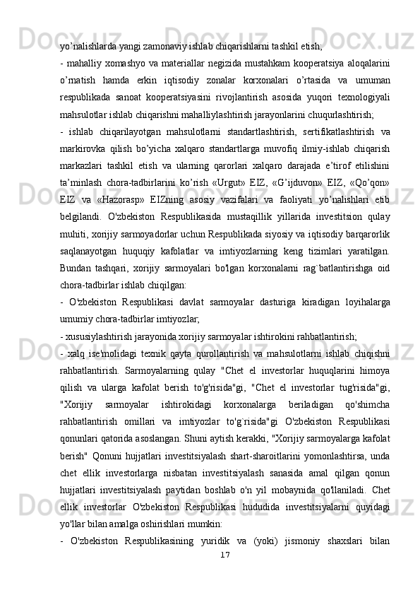 yo’nalishlarda yangi zamonaviy ishlab chiqarishlarni tashkil etish;
- mahalliy xomashyo  va materiallar  negizida mustahkam  kooperatsiya   aloqalarini
o’rnatish   hamda   erkin   iqtisodiy   zonalar   korxonalari   o’rtasida   va   umuman
respublikada   sanoat   kooperatsiyasini   rivojlantirish   asosida   yuqori   texnologiyali
mahsulotlar ishlab chiqarishni mahalliylashtirish jarayonlarini   chuqurlashtirish;
-   ishlab   chiqarilayotgan   mahsulotlarni   standartlashtirish,   sertifikatlashtirish   va
markirovka   qilish   bo’yicha   xalqaro   standartlarga   muvofiq   ilmiy-ishlab   chiqarish
markazlari   tashkil   etish   va   ularning   qarorlari   xalqaro   darajada   e’tirof   etilishini
ta’minlash   chora-tadbirlarini   ko’rish   «Urgut»   EIZ,   «G’ijduvon»   EIZ,   «Qo’qon»
EIZ   va   «Hazorasp»   EIZning   asosiy   vazifalari   va   faoliyati   yo’nalishlari   etib
belgilandi.   O'zbekiston   Respublikasida   mustaqillik   yillarida   investitsion   qulay
muhiti,   xorijiy sarmoyadorlar uchun Respublikada siyosiy va iqtisodiy barqarorlik
saqlanayotgan   huquqiy   kafolatlar   va   imtiyozlarning   keng   tizimlari   yaratilgan.
Bundan   tashqari,   xorijiy   sarmoyalari   bo'lgan   korxonalarni   rag`batlantirishga   oid
chora-tadbirlar ishlab chiqilgan:
-   O'zbekiston   Respublikasi   davlat   sarmoyalar   dasturiga   kiradigan   loyihalarga
umumiy chora-tadbirlar imtiyozlar;
- xususiylashtirish jarayonida xorijiy sarmoyalar ishtirokini rahbatlantirish;
-   xalq   ise'molidagi   texnik   qayta   qurollantirish   va   mahsulotlarni   ishlab   chiqishni
rahbatlantirish.   Sarmoyalarning   qulay   "Chet   el   investorlar   huquqlarini   himoya
qilish   va   ularga   kafolat   berish   to'g'risida"gi,   "Chet   el   investorlar   tug'risida"gi,
"Xorijiy   sarmoyalar   ishtirokidagi   korxonalarga   beriladigan   qo'shimcha
rahbatlantirish   omillari   va   imtiyozlar   to'g`risida"gi   O'zbekiston   Respublikasi
qonunlari qatorida asoslangan.   Shuni aytish kerakki, "Xorijiy sarmoyalarga kafolat
berish"   Qonuni   hujjatlari   investitsiyalash   shart-sharoitlarini   yomonlashtirsa,   unda
chet   ellik   investorlarga   nisbatan   investitsiyalash   sanasida   amal   qilgan   qonun
hujjatlari   investitsiyalash   paytidan   boshlab   o'n   yil   mobaynida   qo'llaniladi.   Chet
ellik   investorlar   O'zbekiston   Respublikasi   hududida   investitsiyalarni   quyidagi
yo'llar bilan amalga oshirishlari mumkin:
-   O'zbekiston   Respublikasining   yuridik   va   (yoki)   jismoniy   shaxslari   bilan
17 