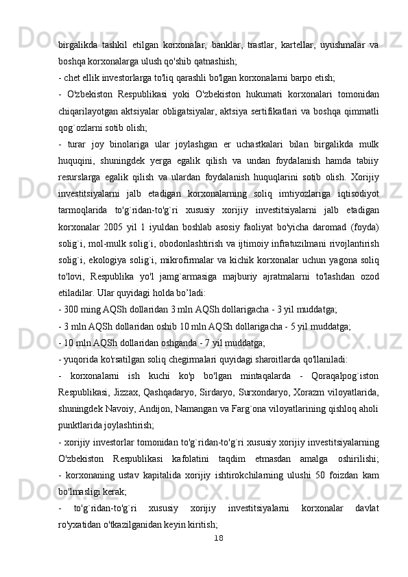 birgalikda   tashkil   etilgan   korxonalar,   banklar,   trastlar,   kartellar,   uyushmalar   va
boshqa korxonalarga ulush qo'shib qatnashish;
- chet ellik investorlarga to'liq qarashli bo'lgan korxonalarni barpo etish;
-   O'zbekiston   Respublikasi   yoki   O'zbekiston   hukumati   korxonalari   tomonidan
chiqarilayotgan   aktsiyalar  obligatsiyalar,  aktsiya   sertifikatlari  va  boshqa   qimmatli
qog`ozlarni sotib olish;
-   turar   joy   binolariga   ular   joylashgan   er   uchastkalari   bilan   birgalikda   mulk
huquqini,   shuningdek   yerga   egalik   qilish   va   undan   foydalanish   hamda   tabiiy
resurslarga   egalik   qilish   va   ulardan   foydalanish   huquqlarini   sotib   olish.   Xorijiy
investitsiyalarni   jalb   etadigan   korxonalarning   soliq   imtiyozlariga   iqtisodiyot
tarmoqlarida   to'g`ridan-to'g`ri   xususiy   xorijiy   investitsiyalarni   jalb   etadigan
korxonalar   2005   yil   1   iyuldan   boshlab   asosiy   faoliyat   bo'yicha   daromad   (foyda)
solig`i, mol-mulk solig`i, obodonlashtirish va ijtimoiy infratuzilmani   rivojlantirish
solig`i, ekologiya  solig`i, mikrofirmalar   va  kichik  korxonalar   uchun   yagona  soliq
to'lovi,   Respublika   yo'l   jamg`armasiga   majburiy   ajratmalarni   to'lashdan   ozod
etiladilar. Ular quyidagi holda bo’ladi:
- 300 ming AQSh dollaridan 3 mln AQSh dollarigacha - 3 yil muddatga;
- 3 mln AQSh dollaridan oshib 10 mln AQSh dollarigacha - 5 yil   muddatga;
- 10 mln AQSh dollaridan oshganda - 7 yil muddatga;
- yuqorida ko'rsatilgan soliq chegirmalari quyidagi sharoitlarda qo'llaniladi:
-   korxonalarni   ish   kuchi   ko'p   bo'lgan   mintaqalarda   -   Qoraqalpog`iston
Respublikasi,  Jizzax, Qashqadaryo, Sirdaryo, Surxondaryo, Xorazm  viloyatlarida,
shuningdek Navoiy, Andijon, Namangan va Farg`ona viloyatlarining qishloq aholi
punktlarida joylashtirish;
- xorijiy investorlar tomonidan to'g`ridan-to'g`ri xususiy xorijiy   investitsiyalarning
O'zbekiston   Respublikasi   kafolatini   taqdim   etmasdan   amalga   oshirilishi;
-   korxonaning   ustav   kapitalida   xorijiy   ishtirokchilarning   ulushi   50   foizdan   kam
bo'lmasligi kerak;
-   to'g`ridan-to'g`ri   xususiy   xorijiy   investitsiyalarni   korxonalar   davlat
ro'yxatidan o'tkazilganidan keyin kiritish;
18