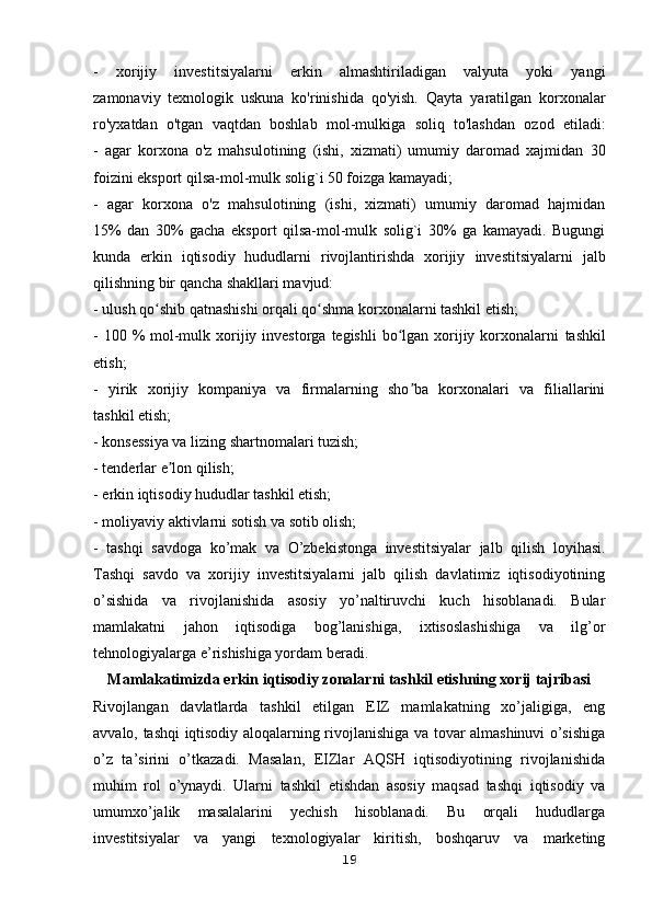 -   xorijiy   investitsiyalarni   erkin   almashtiriladigan   valyuta   yoki   yangi
zamonaviy   texnologik   uskuna   ko'rinishida   qo'yish.   Qayta   yaratilgan   korxonalar
ro'yxatdan   o'tgan   vaqtdan   boshlab   mol-mulkiga   soliq   to'lashdan   ozod   etiladi:
-   agar   korxona   o'z   mahsulotining   (ishi,   xizmati)   umumiy   daromad   xajmidan   30
foizini eksport qilsa-mol-mulk solig`i 50 foizga kamayadi;
-   agar   korxona   o'z   mahsulotining   (ishi,   xizmati)   umumiy   daromad   hajmidan
15%   dan   30%   gacha   eksport   qilsa-mol-mulk   solig`i   30%   ga   kamayadi.   Bugungi
kunda   erkin   iqtisodiy   hududlarni   rivojlantirishda   xorijiy   investitsiyalarni   jalb
qilishning bir qancha shakllari mavjud:
- ulush qo shib qatnashishi orqali qo shma korxonalarni tashkil etish;ʻ ʻ
- 100 %  mol-mulk xorijiy investorga  tegishli  bo lgan xorijiy korxonalarni	
ʻ   tashkil
etish;
-   yirik   xorijiy   kompaniya   va   firmalarning   sho ba   korxonalari   va   filiallarini	
ʼ
tashkil etish;
- konsessiya va lizing shartnomalari tuzish;
- tenderlar e lon qilish;	
ʼ
- erkin iqtisodiy hududlar tashkil etish;
- moliyaviy aktivlarni sotish va sotib olish;
-   tashqi   savdoga   ko’mak   va   O’zbekistonga   investitsiyalar   jalb   qilish   loyihasi.
Tashqi   savdo   va   xorijiy   investitsiyalarni   jalb   qilish   davlatimiz   iqtisodiyotining
o’sishida   va   rivojlanishida   asosiy   yo’naltiruvchi   kuch   hisoblanadi.   Bular
mamlakatni   jahon   iqtisodiga   bog’lanishiga,   ixtisoslashishiga   va   ilg’or
tehnologiyalarga e’rishishiga yordam beradi.
Mamlakatimizda erkin iqtisodiy zonalarni tashkil etishning xorij tajribasi
Rivojlangan   davlatlarda   tashkil   etilgan   EIZ   mamlakatning   xo’jaligiga,   eng
avvalo, tashqi iqtisodiy aloqalarning rivojlanishiga va tovar almashinuvi o’sishiga
o’z   ta’sirini   o’tkazadi.   Masalan,   EIZlar   AQSH   iqtisodiyotining   rivojlanishida
muhim   rol   o’ynaydi.   Ularni   tashkil   etishdan   asosiy   maqsad   tashqi   iqtisodiy   va
umumxo’jalik   masalalarini   yechish   hisoblanadi.   Bu   orqali   hududlarga
investitsiyalar   va   yangi   texnologiyalar   kiritish,   boshqaruv   va   marketing
19