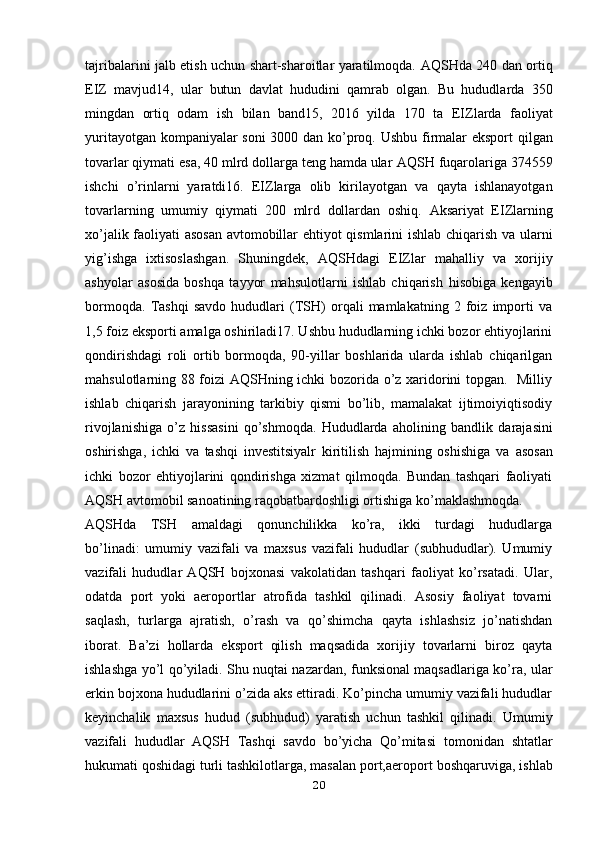 tajribalarini jalb etish uchun shart-sharoitlar yaratilmoqda.   AQSHda 240 dan ortiq
EIZ   mavjud14,   ular   butun   davlat   hududini   qamrab   olgan.   Bu   hududlarda   350
mingdan   ortiq   odam   ish   bilan   band15,   2016   yilda   170   ta   EIZlarda   faoliyat
yuritayotgan kompaniyalar soni  3000 dan ko’proq. Ushbu   firmalar eksport qilgan
tovarlar qiymati esa, 40 mlrd dollarga teng hamda ular   AQSH fuqarolariga 374559
ishchi   o’rinlarni   yaratdi16.   EIZlarga   olib   kirilayotgan   va   qayta   ishlanayotgan
tovarlarning   umumiy   qiymati   200   mlrd   dollardan   oshiq.   Aksariyat   EIZlarning
xo’jalik faoliyati asosan avtomobillar ehtiyot qismlarini   ishlab chiqarish va ularni
yig’ishga   ixtisoslashgan.   Shuningdek,   AQSHdagi   EIZlar   mahalliy   va   xorijiy
ashyolar   asosida   boshqa   tayyor   mahsulotlarni   ishlab   chiqarish   hisobiga   kengayib
bormoqda.   Tashqi   savdo   hududlari   (TSH)   orqali   mamlakatning   2   foiz   importi   va
1,5 foiz   eksporti amalga oshiriladi17. Ushbu hududlarning ichki bozor ehtiyojlarini
qondirishdagi   roli   ortib   bormoqda,   90-yillar   boshlarida   ularda   ishlab   chiqarilgan
mahsulotlarning 88 foizi AQSHning ichki bozorida o’z xaridorini topgan.   Milliy
ishlab   chiqarish   jarayonining   tarkibiy   qismi   bo’lib,   mamalakat   ijtimoiyiqtisodiy
rivojlanishiga   o’z   hissasini   qo’shmoqda.   Hududlarda   aholining   bandlik   darajasini
oshirishga,   ichki   va   tashqi   investitsiyalr   kiritilish   hajmining   oshishiga   va   asosan
ichki   bozor   ehtiyojlarini   qondirishga   xizmat   qilmoqda.   Bundan   tashqari   faoliyati
AQSH avtomobil sanoatining raqobatbardoshligi ortishiga   ko’maklashmoqda.
AQSHda   TSH   amaldagi   qonunchilikka   ko’ra,   ikki   turdagi   hududlarga
bo’linadi:   umumiy   vazifali   va   maxsus   vazifali   hududlar   (subhududlar).   Umumiy
vazifali   hududlar   AQSH   bojxonasi   vakolatidan   tashqari   faoliyat   ko’rsatadi.   Ular,
odatda   port   yoki   aeroportlar   atrofida   tashkil   qilinadi.   Asosiy   faoliyat   tovarni
saqlash,   turlarga   ajratish,   o’rash   va   qo’shimcha   qayta   ishlashsiz   jo’natishdan
iborat.   Ba’zi   hollarda   eksport   qilish   maqsadida   xorijiy   tovarlarni   biroz   qayta
ishlashga yo’l qo’yiladi. Shu nuqtai nazardan, funksional maqsadlariga ko’ra, ular
erkin bojxona hududlarini o’zida aks ettiradi. Ko’pincha umumiy vazifali hududlar
keyinchalik   maxsus   hudud   (subhudud)   yaratish   uchun   tashkil   qilinadi.   Umumiy
vazifali   hududlar   AQSH   Tashqi   savdo   bo’yicha   Qo’mitasi   tomonidan   shtatlar
hukumati qoshidagi turli tashkilotlarga, masalan port,aeroport   boshqaruviga, ishlab
20