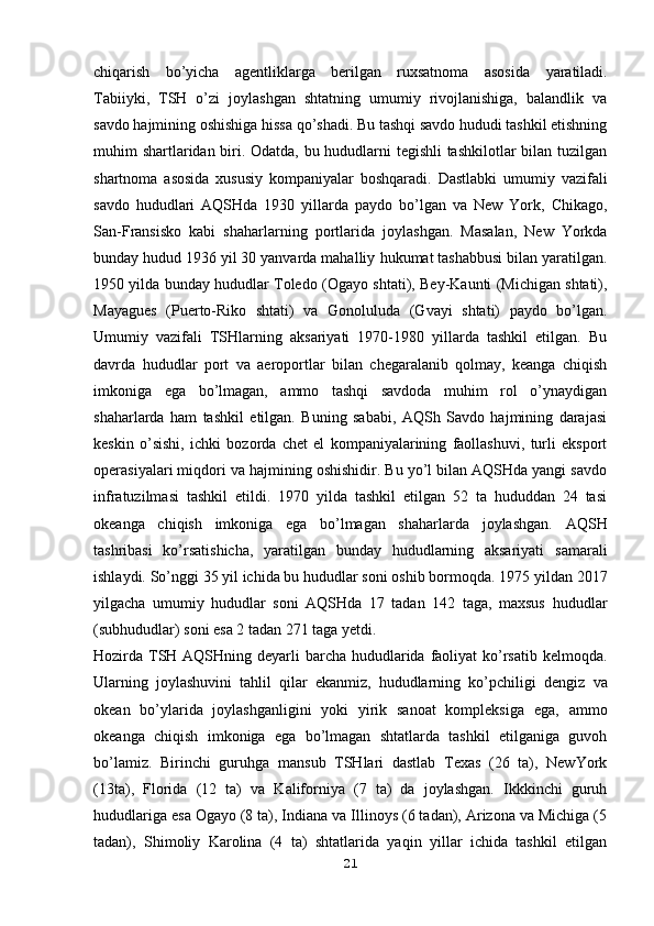 chiqarish   bo’yicha   agentliklarga   berilgan   ruxsatnoma   asosida   yaratiladi.
Tabiiyki,   TSH   o’zi   joylashgan   shtatning   umumiy   rivojlanishiga,   balandlik   va
savdo hajmining oshishiga hissa qo’shadi. Bu tashqi savdo hududi tashkil etishning
muhim shartlaridan biri. Odatda, bu hududlarni tegishli tashkilotlar bilan tuzilgan
shartnoma   asosida   xususiy   kompaniyalar   boshqaradi.   Dastlabki   umumiy   vazifali
savdo   hududlari   AQSHda   1930   yillarda   paydo   bo’lgan   va   New   York,   Chikago,
San-Fransisko   kabi   shaharlarning   portlarida   joylashgan.   Masalan,   New   Yorkda
bunday hudud 1936 yil 30 yanvarda mahalliy   hukumat tashabbusi bilan yaratilgan.
1950 yilda bunday hududlar Toledo (Ogayo   shtati), Bey-Kaunti (Michigan shtati),
Mayagues   (Puerto-Riko   shtati)   va   Gonoluluda   (Gvayi   shtati)   paydo   bo’lgan.
Umumiy   vazifali   TSHlarning   aksariyati   1970-1980   yillarda   tashkil   etilgan.   Bu
davrda   hududlar   port   va   aeroportlar   bilan   chegaralanib   qolmay,   keanga   chiqish
imkoniga   ega   bo’lmagan,   ammo   tashqi   savdoda   muhim   rol   o’ynaydigan
shaharlarda   ham   tashkil   etilgan.   Buning   sababi,   AQSh   Savdo   hajmining   darajasi
keskin   o’sishi,   ichki   bozorda   chet   el   kompaniyalarining   faollashuvi,   turli   eksport
operasiyalari miqdori va hajmining oshishidir. Bu yo’l bilan AQSHda yangi savdo
infratuzilmasi   tashkil   etildi.   1970   yilda   tashkil   etilgan   52   ta   hududdan   24   tasi
okeanga   chiqish   imkoniga   ega   bo’lmagan   shaharlarda   joylashgan.   AQSH
tashribasi   ko’rsatishicha,   yaratilgan   bunday   hududlarning   aksariyati   samarali
ishlaydi. So’nggi 35 yil ichida bu hududlar soni oshib bormoqda. 1975   yildan 2017
yilgacha   umumiy   hududlar   soni   AQSHda   17   tadan   142   taga,   maxsus   hududlar
(subhududlar) soni esa 2 tadan 271 taga yetdi.
Hozirda TSH AQSHning deyarli  barcha hududlarida faoliyat  ko’rsatib   kelmoqda.
Ularning   joylashuvini   tahlil   qilar   ekanmiz,   hududlarning   ko’pchiligi   dengiz   va
okean   bo’ylarida   joylashganligini   yoki   yirik   sanoat   kompleksiga   ega,   ammo
okeanga   chiqish   imkoniga   ega   bo’lmagan   shtatlarda   tashkil   etilganiga   guvoh
bo’lamiz.   Birinchi   guruhga   mansub   TSHlari   dastlab   Texas   (26   ta),   NewYork
(13ta),   Florida   (12   ta)   va   Kaliforniya   (7   ta)   da   joylashgan.   Ikkkinchi   guruh
hududlariga esa Ogayo (8 ta), Indiana va Illinoys (6 tadan), Arizona va Michiga (5
tadan),   Shimoliy   Karolina   (4   ta)   shtatlarida   yaqin   yillar   ichida   tashkil   etilgan
21