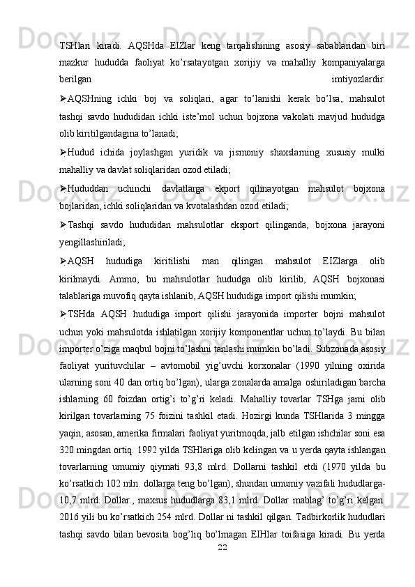TSHlari   kiradi.   AQSHda   EIZlar   keng   tarqalishining   asosiy   sabablaridan   biri
mazkur   hududda   faoliyat   ko’rsatayotgan   xorijiy   va   mahalliy   kompaniyalarga
berilgan   imtiyozlardir.
⮚ AQSHning   ichki   boj   va   soliqlari,   agar   to’lanishi   kerak   bo’lsa,   mahsulot
tashqi   savdo   hududidan   ichki   iste’mol   uchun   bojxona   vakolati   mavjud   hududga
olib kiritilgandagina to’lanadi;
⮚ Hudud   ichida   joylashgan   yuridik   va   jismoniy   shaxslarning   xususiy   mulki
mahalliy va davlat soliqlaridan ozod etiladi;
⮚ Hududdan   uchinchi   davlatlarga   ekport   qilinayotgan   mahsulot   bojxona
bojlaridan, ichki soliqlaridan va kvotalashdan ozod etiladi;
⮚ Tashqi   savdo   hududidan   mahsulotlar   eksport   qilinganda,   bojxona   jarayoni
yengillashiriladi;
⮚ AQSH   hududiga   kiritilishi   man   qilingan   mahsulot   EIZlarga   olib
kirilmaydi.   Ammo,   bu   mahsulotlar   hududga   olib   kirilib,   AQSH   bojxonasi
talablariga muvofiq qayta ishlanib, AQSH hududiga import qilishi mumkin;
⮚ TSHda   AQSH   hududiga   import   qilishi   jarayonida   importer   bojni   mahsulot
uchun  yoki   mahsulotda  ishlatilgan   xorijiy  komponentlar   uchun  to’laydi.   Bu  bilan
importer o’ziga maqbul bojni to’lashni tanlashi mumkin bo’ladi.   Subzonada asosiy
faoliyat   yurituvchilar   –   avtomobil   yig’uvchi   korxonalar   (1990   yilning   oxirida
ularning soni 40 dan ortiq bo’lgan), ularga zonalarda amalga   oshiriladigan barcha
ishlarning   60   foizdan   ortig’i   to’g’ri   keladi.   Mahalliy   tovarlar   TSHga   jami   olib
kirilgan   tovarlarning   75   foizini   tashkil   etadi.   Hozirgi   kunda   TSHlarida   3   mingga
yaqin, asosan, amerika firmalari faoliyat yuritmoqda, jalb   etilgan ishchilar soni esa
320 mingdan ortiq. 1992 yilda TSHlariga olib kelingan va   u yerda qayta ishlangan
tovarlarning   umumiy   qiymati   93,8   mlrd.   Dollarni   tashkil   etdi   (1970   yilda   bu
ko’rsatkich 102 mln. dollarga teng bo’lgan), shundan umumiy   vazifali hududlarga-
10,7   mlrd.   Dollar.,   maxsus   hududlarga   83,1   mlrd.   Dollar   mablag’   to’g’ri   kelgan.
2016 yili bu ko’rsatkich 254 mlrd. Dollar ni tashkil   qilgan.   Tadbirkorlik hududlari
tashqi   savdo   bilan   bevosita   bog’liq   bo’lmagan   EIHlar   toifasiga   kiradi.   Bu   yerda
22