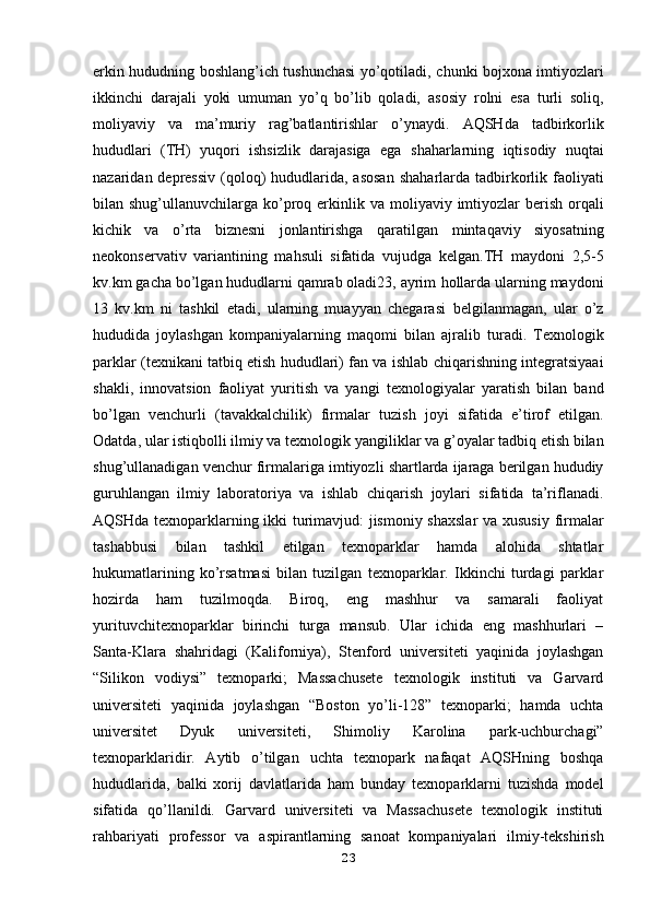 erkin hududning boshlang’ich tushunchasi yo’qotiladi,   chunki bojxona imtiyozlari
ikkinchi   darajali   yoki   umuman   yo’q   bo’lib   qoladi,   asosiy   rolni   esa   turli   soliq,
moliyaviy   va   ma’muriy   rag’batlantirishlar   o’ynaydi.   AQSHda   tadbirkorlik
hududlari   (TH)   yuqori   ishsizlik   darajasiga   ega   shaharlarning   iqtisodiy   nuqtai
nazaridan depressiv  (qoloq) hududlarida, asosan   shaharlarda tadbirkorlik faoliyati
bilan shug’ullanuvchilarga ko’proq erkinlik va   moliyaviy imtiyozlar  berish orqali
kichik   va   o’rta   biznesni   jonlantirishga   qaratilgan   mintaqaviy   siyosatning
neokonservativ   variantining   mahsuli   sifatida   vujudga   kelgan.TH   maydoni   2,5-5
kv.km gacha bo’lgan hududlarni qamrab oladi23, ayrim   hollarda ularning maydoni
13   kv.km   ni   tashkil   etadi,   ularning   muayyan   chegarasi   belgilanmagan,   ular   o’z
hududida   joylashgan   kompaniyalarning   maqomi   bilan   ajralib   turadi.   Texnologik
parklar (texnikani tatbiq etish hududlari) fan va ishlab   chiqarishning integratsiyaai
shakli,   innovatsion   faoliyat   yuritish   va   yangi   texnologiyalar   yaratish   bilan   band
bo’lgan   venchurli   (tavakkalchilik)   firmalar   tuzish   joyi   sifatida   e’tirof   etilgan.
Odatda, ular istiqbolli ilmiy va texnologik   yangiliklar va g’oyalar tadbiq etish bilan
shug’ullanadigan venchur firmalariga   imtiyozli shartlarda ijaraga berilgan hududiy
guruhlangan   ilmiy   laboratoriya   va   ishlab   chiqarish   joylari   sifatida   ta’riflanadi.
AQSHda texnoparklarning ikki turimavjud: jismoniy shaxslar  va xususiy   firmalar
tashabbusi   bilan   tashkil   etilgan   texnoparklar   hamda   alohida   shtatlar
hukumatlarining   ko’rsatmasi   bilan   tuzilgan   texnoparklar.   Ikkinchi   turdagi   parklar
hozirda   ham   tuzilmoqda.   Biroq,   eng   mashhur   va   samarali   faoliyat
yurituvchitexnoparklar   birinchi   turga   mansub.   Ular   ichida   eng   mashhurlari   –
Santa-Klara   shahridagi   (Kaliforniya),   Stenford   universiteti   yaqinida   joylashgan
“Silikon   vodiysi”   texnoparki;   Massachusete   texnologik   instituti   va   Garvard
universiteti   yaqinida   joylashgan   “Boston   yo’li-128”   texnoparki;   hamda   uchta
universitet   Dyuk   universiteti,   Shimoliy   Karolina   park-uchburchagi”
texnoparklaridir.   Aytib   o’tilgan   uchta   texnopark   nafaqat   AQSHning   boshqa
hududlarida,   balki   xorij   davlatlarida   ham   bunday   texnoparklarni   tuzishda   model
sifatida   qo’llanildi.   Garvard   universiteti   va   Massachusete   texnologik   instituti
rahbariyati   professor   va   aspirantlarning   sanoat   kompaniyalari   ilmiy-tekshirish
23