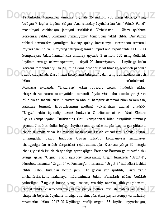 Tadbirkorlar   tomonidan   umumiy   qiymati   25   million   700   ming   dollarga   teng
bo’lgan   7   loyiha   taqdim   etilgan.   Ana   shunday   loyihalardan   biri   “Pitnak   Panel”
mas’uliyati   cheklangan   jamiyati   shaklidagi   O’zbekiston   –   Xitoy   qo’shma
korxonasi   rahbari   Xushnud   Jumaniyozov   tomonidan   taklif   etildi.   Davlatimiz
rahbari   tomonidan   yaratilgan   bunday   qulay   investitsiya   sharoitidan   samarali
foydalangan holda, Xitoyning “Xinjiang zaman import and   export trade CO” LTD
kompaniyasi   bilan   hamkorlikda   umumiy   qiymati   3   million   500   ming   dollarlik
loyihani   amalga   oshirmoqchimiz,   –   deydi   X.   Jumaniyozov.   –   Loyihaga   ko’ra
korxona tomonidan yiliga 200 ming dona penopolistirol bloklar,   sendvich panellar
ishlab chiqariladi. Kasb-hunar kollejlarini bitirgan 40 dan ortiq   yosh mutaxassis ish
bilan   ta’minlanadi.
Muxtasar   aytganda,   “Hazorasp”   erkin   iqtisodiy   zonasi   hududda   ishlab
chiqarish   va   resurs   salohiyatidan   samarali   foydalanish,   shu   asosda   yangi   ish
65   o’rinlari   tashkil   etish,   pirovardida   aholini   barqaror   daromad   bilan   ta’minlash,
xalqimiz   turmush   farovonligining   muttasil   yuksalishiga   xizmat   qiladi55.
“Urgut”   erkin   iqtisodiy   zonasi   hududida   O’zeltexsanoat   va   Ideal   Elektro
Lyuks   kompaniyalari   Turkiyaning   Odul   kompaniyasi   bilan   birgalikda   umumiy
qiymati 7 million dollar bo’lgan loyihani amalga oshirmoqda. Loyiha gaz plitalari,
elektr   duxovkalar   va   kir   yuvish   mashinalari   ishlab   chiqarishni   ko’zda   tutgan.
Shuningdek,   ushbu   hududda   Coven   Elektro   kompaniyasi   zamonaviy
changyutgichlar   ishlab   chiqarishni   rejalashtirmoqda.   Korxona   yiliga   30   mingta
chang   yutgich   ishlab   chiqarishga   qaror   qilgan   Prezident   Farmoniga   muvofiq   shu
kunga   qadar   “Urgut”   erkin   iqtisodiy   zonasining   Urgut   tumanida   "Urgut-1",
Nurobod tumanida "Urgut-2" va   Pastdarg'om tumanida "Urgut-3" hududlari tashkil
etildi.   Ushbu   hududlar   uchun   jami   816   gektar   yer   ajratilib,   ularni   zarur
muhandislik-kommunikatsiya   infratuzilmasi   bilan   ta`minlash   ishlari   boshlab
yuborilgan.   Bugungi   kunda   yengil   sanoat,   maishiy   texnika,   tibbiyot   jihozlari,
farmatsevtika,   charm-poyabzal,   kantselyariya   mollari,   qurilish   materiallari   ishlab
chiqarish bo'yicha loyihalar   amalga oshirilmoqda. Ayni paytda xorijiy va mahalliy
investorlar   bilan   2017-2018 - yillarga   mo'ljallangan   83   loyiha   tayyorlangan,
27