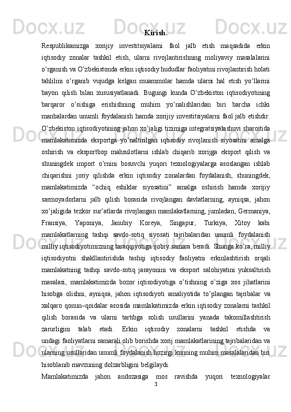 Kirish.
Respublikamizga   xorijiy   investitsiyalarni   faol   jalb   etish   maqsadida   erkin
iqtisodiy   zonalar   tashkil   etish,   ularni   rivojlantirishning   moliyaviy   masalalarini
o’rganish va O’zbekistonda erkin iqtisodiy hududlar faoliyatini rivojlantirish holati
tahlilini   o’rganib   vujudga   kelgan   muammolar   hamda   ularni   hal   etish   yo’llarini
bayon   qilish   bilan   xususiyatlanadi.   Bugungi   kunda   O’zbekiston   iqtisodiyotining
barqaror   o’sishiga   erishishning   muhim   yo’nalishlaridan   biri   barcha   ichki
manbalardan unumli foydalanish hamda xorijiy investitsiyalarni faol jalb etishdir.
O’zbekiston iqtisodiyotining jahon xo’jaligi tizimiga integratsiyalashuvi sharoitida
mamlakatimizda   eksportga   yo’naltirilgan   iqtisodiy   rivojlanish   siyosatini   amalga
oshirish   va   eksportbop   mahsulotlarni   ishlab   chiqarib   xorijga   eksport   qilish   va
shuningdek   import   o’rnini   bosuvchi   yuqori   texnologiyalarga   asoslangan   ishlab
chiqarishni   joriy   qilishda   erkin   iqtisodiy   zonalardan   foydalanish,   shuningdek,
mamlakatimizda   “ochiq   eshiklar   siyosatini”   amalga   oshirish   hamda   xorijiy
sarmoyadorlarni   jalb   qilish   borasida   rivojlangan   davlatlarning,   ayniqsa,   jahon
xo’jaligida tezkor  sur’atlarda rivojlangan mamlakatlarning, jumladan, Germaniya,
Fransiya,   Yaponiya,   Janubiy   Koreya,   Singapur,   Turkiya,   Xitoy   kabi
mamlakatlarning   tashqi   savdo-sotiq   siyosati   tajribalaridan   unumli   foydalanish
milliy iqtisodiyotimizning taraqqiyotiga ijobiy samara beradi.   Shunga ko’ra, milliy
iqtisodiyotni   shakllantirishda   tashqi   iqtisodiy   faoliyatni   erkinlashtirish   orqali
mamlakatning   tashqi   savdo-sotiq   jarayonini   va   eksport   salohiyatini   yuksaltirish
masalasi,   mamlakatimizda   bozor   iqtisodiyotiga   o’tishning   o’ziga   xos   jihatlarini
hisobga   olishni,   ayniqsa,   jahon   iqtisodiyoti   amaliyotida   to’plangan   tajribalar   va
xalqaro   qonun–qoidalar   asosida   mamlakatimizda   erkin   iqtisodiy   zonalarni   tashkil
qilish   borasida   va   ularni   tartibga   solish   usullarini   yanada   takomillashtirish
zarurligini   talab   etadi.   Erkin   iqtisodiy   zonalarni   tashkil   etishda   va
undagi faoliyatlarni samarali olib borishda xorij mamlakatlarining tajribalaridan va
ularning usullaridan unumli foydalanish hozirgi kunning muhim masalalaridan biri
hisoblanib mavzuning dolzarbligini belgilaydi.
Mamlakatimizda   jahon   andozasiga   mos   ravishda   yuqori   texnologiyalar
3