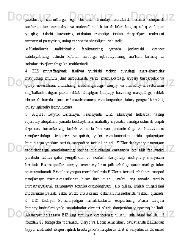 yaxshiroq   sharoitlarga   ega   bo’ladi.   Bunday   zonalarda   ishlab   chiqarish
sarfxarajatlari,   xomashyo   va   materiallar   olib   kirish   bilan   bog’liq   soliq   va   bojlar
yo’qligi,   ishchi   kuchining   nisbatan   arzonligi   ishlab   chiqarilgan   mahsulot
tannarxini pasaytirib, uning raqobatbardoshligini oshiradi;
⮚ Hududlarda   tadbirkorlik   faoliyatining   yanada   jonlanishi,   eksport
salohiyatining   oshishi   kabilar   hisobiga   iqtisodiyotning   ma’lum   tarmoq   va
sohalari rivojlanishiga ko’maklashadi.
4.   EIZ   muvaffaqiyatli   faoliyat   yuritishi   uchun   quyidagi   shart-sharoitlar
mavjudligi   muhim   jihat   hisoblanadi,   ya’ni:   mamlakatdagi   siyosiy   barqarorlik   va
qulay   investitsion   muhitning   shakllanganligi;   xorijiy   va   mahalliy   investorlarni
rag’batlantiradigan   puxta   ishlab   chiqilgan   huquqiy   bazaning   mavjudligi;   ishlab
chiqarish hamda tijorat  infratuzilmasining rivojlanganligi;  tabiiy geografik muhit;
qulay iqtisodiy konyunktura.
5.   AQSH,   Buyuk   Britaniya,   Fransiyada   EIZ,   aksariyat   hollarda,   tashqi
iqtisodiy aloqalarni yanada kuchaytirish, mahalliy siyosatni amalga oshirish orqali
deprissiv   tumanlardagi   kichik   va   o’rta   biznesni   jonlantirishga   va   hududlararo
rivojlanishdagi   farqlarini   yo’qotish,   ya’ni   rivojlanishdan   ortda   qolayotgan
hududlarga   yordam   berish   maqsadida   tashkil   etiladi.   EIZlar   faoliyat   yuritayotgan
tadbirkorlarga   mamlakatning   boshqa   hududlariga   qaraganda,   xo’jalik   faoliyatini
yuritishi   uchun   qator   yengilliklar   va   sezilarli   darajadagi   moliyaviy   imtiyozlar
beriladi.   Bu   maqsadlar   xorijiy   investitsiyalarni   jalb   qilishga   qaratilmasligi   bilan
xususiyatlanadi. Rivojlanayotgan mamlakatlarda EIZlarni tashkil qilishdan maqsad
rivojlangan   mamlaktlarnikidan   biroz   farq   qiladi.,   ya’ni,   eng   avvalo,   xorijiy
investitsiyalarni,   zamonaviy   texnika-texnologiyani   jalb   qilish,   ishlab   chiqarishni
modernizasiyalash,   ishki   kuchi   malakasini   oshirish   masadlarida   tashkil   qilinadi.
6.   EIZ   faoliyat   ko’rsatayotgan   mamlakatlarda   eksportning   o’sish   darajasi
bunday  hududlari   yo’q   mamlakatlar   eksport   o’sish   darajasidan   yuqoriroq  bo’ladi.
Aksariyat   holatlarda   EIZning   umumiy   eksportdagi   ulushi   juda   band   bo’lib,   13
foizdan 82 foizgacha tebranadi. Osiyo va Lotin Amerikasi  davlatlarida EIZlardan
tayyor mahsulot eksport qilish hisobiga kata miqdorda chet el valyutasida daromad
31