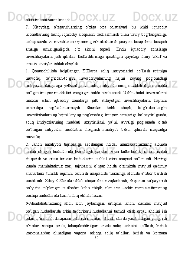 olish imkoni yaratilmoqda.
7.   Xitoydagi   o’zgarishlarning   o’ziga   xos   xususiyati   bu   ichki   iqtisodiy
islohotlarning tashqi  iqtisodiy aloqalarni faollashtirish bilan uzviy bog’langanligi,
tashqi  savdo  va investitsion  rejimning erkinlashtirish jarayoni  bosqichma-bosqich
amalga   oshirilganligida   o’z   aksini   topadi.   Erkin   iqtisodiy   zonalarga
investitsiyalarni   jalb   qilishni   faollashtirishga   qaratilgan   quyidagi   ilmiy   taklif   va
amaliy tavsiylar ishlab chiqildi:
1.   Qonunchilikda   belgilangan   EIZlarda   soliq   imtiyozlarini   qo’llash   rejimiga
muvofiq,   to’g’ridan-to’g’ri   investitsiyalarning   hajmi   keying   pog’onadagi
imtiyozlar   darajasiga   yetkazilganda,   soliq   imtiyozlarining   muddati   ilgari   amalda
bo’lgan imtiyoz muddatini chegirgan holda hisoblanadi. Ushbu holat investorlarni
mazkur   erkin   iqtisodiy   zonalarga   jalb   etilayotgan   investitsiyalarni   hajmini
oshirishga   rag’batlantirmaydi.   Shundan   kelib   chiqib,   to’g’ridan-to’g’ri
investitsiyalarning hajmi keying pog’onadagi  imtiyoz darajasiga ko’paytirilganda,
soliq   imtiyozlarining   muddati   uzaytirilishi,   ya’ni,   avvalgi   pog’onada   o’tab
bo’lingan   imtiyozlar   muddatini   chegirish   amaliyoti   bekor   qilinishi   maqsadga
muvofiq.
2.   Jahon   amaliyoti   tajribasiga   asoslangan   holda,   mamlakatimizning   alohida
tanlab   olingan   hududlarida   texnologik   parklar,   erkin   tadbirkorlik,   sanoat   ishlab
chiqarish   va   erkin   turizim   hududlarini   tashkil   etish   maqsad   bo’lar   edi.   Hozirgi
kunda   mamlakatimiz   xorij   tajribasini   o’rgan   holda   o’zimizda   mavjud   qadimiy
shaharlarni   turistik   oqimini   oshirish   maqsadida   turizimga   alohida   e’tibor   berilish
boshlandi. Xitoy EIZlarida ishlab chiqarishni rivojlantirish, eksportni ko’paytirish
bo’yicha   to’plangan   tajribadan   kelib   chiqib,   ular   asta   –sekin   mamlakatimizning
boshqa hududlarida ham tadbiq etilishi lozim:
⮚ Mamlakatimizning   aholi   zich   joylashgan,   ortiqcha   ishchi   kuchlari   mavjud
bo’lgan   hududlarida   erkin   tadbirkorli   hududlarini   tashkil   etish   orqali   aholini   ish
bilan ta’minlash darajasini oshirish mumkin. Bunda ularda yaratiladigan yangi ish
o’rinlari   soniga   qarab,   tabaqalashtirilgan   tarzda   soliq   tartibini   qo’llash,   kichik
korxonalardan   olinadigan   yagona   soliqqa   soliq   ta’tillari   berish   va   korxona
32 