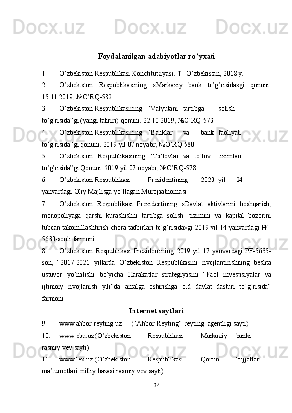 Foydalanilgan adabiyotlar ro’yxati
1. O’zbekiston   Respublikasi   Konctitutsiyasi.   T.:   O’zbekistan,   2018   y.
2. O’zbekiston   Respublikasining   «Markaziy   bank   to’g’risida»gi   qonuni.
15.11.2019,   №O’RQ-582.
3. O’zbekiston Respublikasining “Valyutani tartibga solish
to’g’risida”gi   (yangi   tahriri)   qonuni.   22.10.2019,   №O’RQ-573.
4. O’zbekiston Respublikasining “Banklar va bank faoliyati
to’g’risida”gi   qonuni.   2019   yil   07   noyabr,   №O’RQ-580.
5. O’zbekiston   Respublikasining   “To’lovlar   va   to’lov tizimlari
to’g’risida”gi   Qonuni.   2019   yil   07   noyabr,   №O’RQ-578
6. O’zbekiston Respublikasi Prezidentining 2020 yil 24
yanvardagi   Oliy   Majlisga   yo’llagan   Murojaatnomasi.
7. O’zbekiston   Respublikasi   Prezidentining   «Davlat   aktivlarini   boshqarish,
monopoliyaga   qarshi   kurashishni   tartibga   solish   tizimini   va   kapital   bozorini
tubdan   takomillashtirish   chora-tadbirlari   to’g’risida»gi   2019   yil   14 yanvardagi   PF-
5630-sonli   farmoni
8. O’zbekiston   Respublikasi   Prezidentining   2019   yil   17   yanvardagi   PF-5635-
son,   “2017-2021   yillarda   O’zbekiston   Respublikasini   rivojlantirishning   beshta
ustuvor   yo’nalishi   bo’yicha   Harakatlar   strategiyasini   “Faol   investisiyalar   va
ijtimoiy   rivojlanish   yili”da   amalga   oshirishga   oid   davlat   dasturi   to’g’risida”
farmoni.
Internet   saytlari
9. www.ahbor-reyting.uz   –   (“Ahbor-Reyting”   reyting   agentligi   sayti)
10. www.cbu.uz (O’zbekiston Respublikasi Markaziy banki
rasmiy   vev   sayti).
11. www.lex.uz (O’zbekiston Respublikasi Qonun hujjatlari
ma’lumotlari   milliy   bazasi   rasmiy vev   sayti).
34