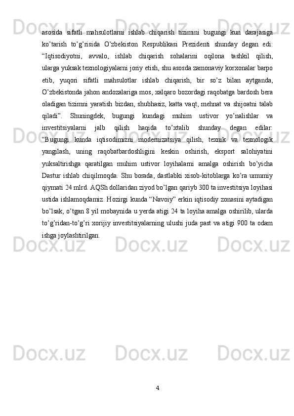 asosida   sifatli   mahsulotlarni   ishlab   chiqarish   tizimini   bugungi   kun   darajasiga
ko’tarish   to’g’risida   O’zbekiston   Respublikasi   Prezidenti   shunday   degan   edi:
“Iqtisodiyotni,   avvalo,   ishlab   chiqarish   sohalarini   oqilona   tashkil   qilish,
ularga yuksak texnologiyalarni joriy etish, shu asosda zamonaviy korxonalar barpo
etib,   yuqori   sifatli   mahsulotlar   ishlab   chiqarish,   bir   so’z   bilan   aytganda,
O’zbekistonda jahon andozalariga mos, xalqaro bozordagi raqobatga bardosh bera
oladigan   tizimni   yaratish   bizdan,   shubhasiz,   katta   vaqt,   mehnat   va   shijoatni   talab
qiladi”.   Shuningdek,   bugungi   kundagi   muhim   ustivor   yo’nalishlar   va
investitsiyalarni   jalb   qilish   haqida   to’xtalib   shunday   degan   edilar:
“Bugungi   kunda   iqtisodimizni   modernizatsiya   qilish,   texnik   va   texnologik
yangilash,   uning   raqobatbardoshligini   keskin   oshirish,   eksport   salohiyatini
yuksaltirishga   qaratilgan   muhim   ustivor   loyihalarni   amalga   oshirish   bo’yicha
Dastur   ishlab   chiqilmoqda.   Shu   borada,   dastlabki   xisob-kitoblarga   ko’ra   umumiy
qiymati 24 mlrd. AQSh dollaridan ziyod bo’lgan qariyb 300 ta investitsiya loyihasi
ustida ishlamoqdamiz. Hozirgi kunda “Navoiy” erkin iqtisodiy zonasini aytadigan
bo’lsak, o’tgan 8 yil mobaynida u yerda atigi 24 ta loyiha amalga oshirilib, ularda
to’g’ridan-to’g’ri  xorijiy investitsiyalarning  ulushi  juda past  va atigi  900 ta odam
ishga joylashtirilgan. 
4